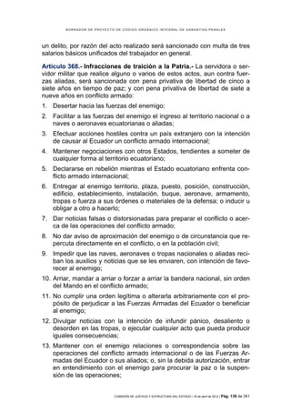 BORRADOR DE PROYECTO DE CÓDIGO ORGÁNICO INTEGRAL DE GARANTÍAS PENALES




un delito, por razón del acto realizado será sancionado con multa de tres
salarios básicos unificados del trabajador en general.

Artículo 368.- Infracciones de traición a la Patria.- La servidora o ser-
vidor militar que realice alguno o varios de estos actos, aun contra fuer-
zas aliadas, será sancionada con pena privativa de libertad de cinco a
siete años en tiempo de paz; y con pena privativa de libertad de siete a
nueve años en conflicto armado:
1. Desertar hacia las fuerzas del enemigo;
2. Facilitar a las fuerzas del enemigo el ingreso al territorio nacional o a
   naves o aeronaves ecuatorianas o aliadas;
3. Efectuar acciones hostiles contra un país extranjero con la intención
   de causar al Ecuador un conflicto armado internacional;
4. Mantener negociaciones con otros Estados, tendientes a someter de
   cualquier forma al territorio ecuatoriano;
5. Declararse en rebelión mientras el Estado ecuatoriano enfrenta con-
   flicto armado internacional;
6. Entregar al enemigo territorio, plaza, puesto, posición, construcción,
   edificio, establecimiento, instalación, buque, aeronave, armamento,
   tropas o fuerza a sus órdenes o materiales de la defensa; o inducir u
   obligar a otro a hacerlo;
7. Dar noticias falsas o distorsionadas para preparar el conflicto o acer-
   ca de las operaciones del conflicto armado;
8. No dar aviso de aproximación del enemigo o de circunstancia que re-
   percuta directamente en el conflicto, o en la población civil;
9. Impedir que las naves, aeronaves o tropas nacionales o aliadas reci-
   ban los auxilios y noticias que se les enviaren, con intención de favo-
   recer al enemigo;
10. Arriar, mandar a arriar o forzar a arriar la bandera nacional, sin orden
    del Mando en el conflicto armado;
11. No cumplir una orden legítima o alterarla arbitrariamente con el pro-
    pósito de perjudicar a las Fuerzas Armadas del Ecuador o beneficiar
    al enemigo;
12. Divulgar noticias con la intención de infundir pánico, desaliento o
    desorden en las tropas, o ejecutar cualquier acto que pueda producir
    iguales consecuencias;
13. Mantener con el enemigo relaciones o correspondencia sobre las
    operaciones del conflicto armado internacional o de las Fuerzas Ar-
    madas del Ecuador o sus aliados; o, sin la debida autorización, entrar
    en entendimiento con el enemigo para procurar la paz o la suspen-
    sión de las operaciones;


                            COMISIÓN DE JUSTICIA Y ESTRUCTURA DEL ESTADO | 18 de abril de 2012 | Pág.   139 de 341
 