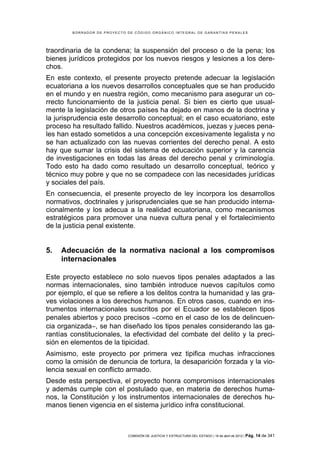 BORRADOR DE PROYECTO DE CÓDIGO ORGÁNICO INTEGRAL DE GARANTÍAS PENALES




traordinaria de la condena; la suspensión del proceso o de la pena; los
bienes jurídicos protegidos por los nuevos riesgos y lesiones a los dere-
chos.
En este contexto, el presente proyecto pretende adecuar la legislación
ecuatoriana a los nuevos desarrollos conceptuales que se han producido
en el mundo y en nuestra región, como mecanismo para asegurar un co-
rrecto funcionamiento de la justicia penal. Si bien es cierto que usual-
mente la legislación de otros países ha dejado en manos de la doctrina y
la jurisprudencia este desarrollo conceptual; en el caso ecuatoriano, este
proceso ha resultado fallido. Nuestros académicos, juezas y jueces pena-
les han estado sometidos a una concepción excesivamente legalista y no
se han actualizado con las nuevas corrientes del derecho penal. A esto
hay que sumar la crisis del sistema de educación superior y la carencia
de investigaciones en todas las áreas del derecho penal y criminología.
Todo esto ha dado como resultado un desarrollo conceptual, teórico y
técnico muy pobre y que no se compadece con las necesidades jurídicas
y sociales del país.
En consecuencia, el presente proyecto de ley incorpora los desarrollos
normativos, doctrinales y jurisprudenciales que se han producido interna-
cionalmente y los adecua a la realidad ecuatoriana, como mecanismos
estratégicos para promover una nueva cultura penal y el fortalecimiento
de la justicia penal existente.


5.   Adecuación de la normativa nacional a los compromisos
     internacionales

Este proyecto establece no solo nuevos tipos penales adaptados a las
normas internacionales, sino también introduce nuevos capítulos como
por ejemplo, el que se refiere a los delitos contra la humanidad y las gra-
ves violaciones a los derechos humanos. En otros casos, cuando en ins-
trumentos internacionales suscritos por el Ecuador se establecen tipos
penales abiertos y poco precisos −como en el caso de los de delincuen-
cia organizada−, se han diseñado los tipos penales considerando las ga-
rantías constitucionales, la efectividad del combate del delito y la preci-
sión en elementos de la tipicidad.
Asimismo, este proyecto por primera vez tipifica muchas infracciones
como la omisión de denuncia de tortura, la desaparición forzada y la vio-
lencia sexual en conflicto armado.
Desde esta perspectiva, el proyecto honra compromisos internacionales
y además cumple con el postulado que, en materia de derechos huma-
nos, la Constitución y los instrumentos internacionales de derechos hu-
manos tienen vigencia en el sistema jurídico infra constitucional.



                             COMISIÓN DE JUSTICIA Y ESTRUCTURA DEL ESTADO | 18 de abril de 2012 | Pág.   14 de 341
 