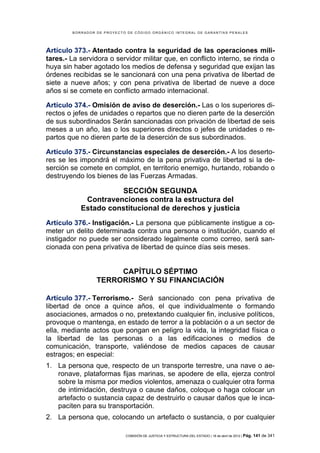 BORRADOR DE PROYECTO DE CÓDIGO ORGÁNICO INTEGRAL DE GARANTÍAS PENALES




Artículo 373.- Atentado contra la seguridad de las operaciones mili-
tares.- La servidora o servidor militar que, en conflicto interno, se rinda o
huya sin haber agotado los medios de defensa y seguridad que exijan las
órdenes recibidas se le sancionará con una pena privativa de libertad de
siete a nueve años; y con pena privativa de libertad de nueve a doce
años si se comete en conflicto armado internacional.

Artículo 374.- Omisión de aviso de deserción.- Las o los superiores di-
rectos o jefes de unidades o repartos que no dieren parte de la deserción
de sus subordinados Serán sancionadas con privación de libertad de seis
meses a un año, las o los superiores directos o jefes de unidades o re-
partos que no dieren parte de la deserción de sus subordinados.

Artículo 375.- Circunstancias especiales de deserción.- A los deserto-
res se les impondrá el máximo de la pena privativa de libertad si la de-
serción se comete en complot, en territorio enemigo, hurtando, robando o
destruyendo los bienes de las Fuerzas Armadas.

                     SECCIÓN SEGUNDA
            Contravenciones contra la estructura del
           Estado constitucional de derechos y justicia
Artículo 376.- Instigación.- La persona que públicamente instigue a co-
meter un delito determinada contra una persona o institución, cuando el
instigador no puede ser considerado legalmente como correo, será san-
cionada con pena privativa de libertad de quince días seis meses.


                      CAPÍTULO SÉPTIMO
                 TERRORISMO Y SU FINANCIACIÓN

Artículo 377.- Terrorismo.- Será sancionado con pena privativa de
libertad de once a quince años, el que individualmente o formando
asociaciones, armados o no, pretextando cualquier fin, inclusive políticos,
provoque o mantenga, en estado de terror a la población o a un sector de
ella, mediante actos que pongan en peligro la vida, la integridad física o
la libertad de las personas o a las edificaciones o medios de
comunicación, transporte, valiéndose de medios capaces de causar
estragos; en especial:
1. La persona que, respecto de un transporte terrestre, una nave o ae-
   ronave, plataformas fijas marinas, se apodere de ella, ejerza control
   sobre la misma por medios violentos, amenaza o cualquier otra forma
   de intimidación, destruya o cause daños, coloque o haga colocar un
   artefacto o sustancia capaz de destruirlo o causar daños que le inca-
   paciten para su transportación.
2. La persona que, colocando un artefacto o sustancia, o por cualquier

                            COMISIÓN DE JUSTICIA Y ESTRUCTURA DEL ESTADO | 18 de abril de 2012 | Pág.   141 de 341
 