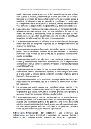 BORRADOR DE PROYECTO DE CÓDIGO ORGÁNICO INTEGRAL DE GARANTÍAS PENALES




    medio, destruya, dañe o perturbe el funcionamiento de una edifica-
    ción pública o privada, plataforma fija marina, así como de las insta-
    laciones o servicios de transportación terrestre, navegación aérea o
    marítima, si tales actos, por su naturaleza, constituyen un peligro pa-
    ra la seguridad de la transportación terrestre, de las aeronaves o na-
    ves, como de la seguridad de las plataformas y demás edificaciones.
3. La persona que realice contra una persona en un transporte terrestre,
   a bordo de una aeronave o nave, en una plataforma fija marina, así
   como, en puertos y aeropuertos, actos de violencia que por su natu-
   raleza, causen o puedan causar lesiones o la muerte, o constituyan
   un peligro para la seguridad de estos o sus ocupantes.
4. La persona que comunique, difunda o transmita informes, falsos po-
   niendo con ello en peligro la seguridad de un transporte terrestre, de
   una nave o aeronave.
5. La persona que provoque la muerte, secuestre, atente contra la inte-
   gridad física o la libertad, violente los locales oficiales, la residencia
   particular o los medios de transporte de las personas internacional-
   mente protegidas.
6. La persona que realice por sí mismo o por medio de terceros, opera-
   ciones y transacciones financieras económicas, con el objeto de dar
   apariencia de licitud para desarrollar actividades terroristas tipificadas
   en el Código Penal.
7. La persona que se apodere de otra persona o la detenga y amenace
   con matarla, herirla, o mantenerla detenida a fin de obligar a un terce-
   ro a una acción u omisión como condición explícita o implícita para la
   liberación de esa persona.
8. La persona que hurte, robe, malverse, obtenga mediante fraude, ex-
   traiga mediante amenazas, uso de la violencia o intimidación materia-
   les nucleares.
9. La persona que reciba, posea, use, transfiera, altere, evacúe o dis-
   perse materiales nucleares sin autorización legal, si tal acto causa, o
   es probable que cause, la muerte o lesiones graves a una persona o
   grupo de personas o daños materiales sustanciales.
10. La persona que entrega, coloca, arroja o detona un artefacto o sus-
    tancia explosiva u otro artefacto mortífero en o contra un lugar de uso
    público, una instalación pública o de gobierno, una red de transporte
    público o una instalación de infraestructura, con el propósito de cau-
    sar la muerte o graves lesiones corporales a las personas, o con el
    fin de causar una destrucción material significativa.

Artículo 378.- Financiación del terrorismo.- Las personas que
dolosamente, en forma individual o colectiva, de manera directa o
indirecta, por cualquier medio, proporcionen, ofrezcan, organicen o


                            COMISIÓN DE JUSTICIA Y ESTRUCTURA DEL ESTADO | 18 de abril de 2012 | Pág.   142 de 341
 
