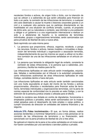 BORRADOR DE PROYECTO DE CÓDIGO ORGÁNICO INTEGRAL DE GARANTÍAS PENALES




recolecten fondos o activos, de origen lícito o ilícito, con la intención de
que se utilicen o a sabiendas de que serán utilizados para financiar en
todo o en parte, la comisión de las infracciones de terrorismo; o cualquier
otro acto destinado a causar la muerte o lesiones corporales graves a un
civil o a cualquier otra persona que no participe directamente en las
hostilidades en una situación de conflicto armado, cuando, el propósito
de dicho acto, por su naturaleza o contexto, sea intimidar a una población
u obligar a un gobierno o a una organización internacional a realizar un
acto o a abstenerse de hacerlo; o, la existencia de terroristas
individuales, grupos u organizaciones terroristas; serán sancionados con
pena privativa de libertad de seis a nueve años.
Será reprimido con esta misma pena:
1. La persona que proporcione, ofrezca, organice, recolecte, o ponga
   los recursos, fondos o activos, bienes muebles o inmuebles a dispo-
   sición del terrorista individual u organización o asociación terrorista,
   independientemente de que los mismos se vayan a utilizar en la efec-
   tiva comisión de una de las infracciones señaladas en el artículo an-
   terior.
2. La persona que teniendo la obligación legal de evitarlo, consienta la
   comisión de estas infracciones, o la persona que a sabiendas, pro-
   porciona y facilita los medios para tal fin.
Las infracciones tipificadas en este artículo serán investigadas, enjuicia-
das, falladas o sentenciadas por el tribunal o la autoridad competente,
como infracciones autónomas de otras infracciones tipificadas en este
Código, cometidas dentro o fuera del país.
Las infracciones tipificadas en este artículo serán también sancionadas
con una multa equivalente al duplo del monto de los fondos y activos
proporcionados, ofrecidos o recolectados para financiar actos de terro-
rismo, terroristas individuales u organizaciones terroristas, con la pena de
comiso especial de conformidad con lo previsto en este Código, y con la
extinción de la persona jurídica creada o utilizada para el efecto.
Cuando la condena sea dictada en contra de dignatarios, funcionarios o
empleados públicos o privados, éstos serán sancionados con la incapa-
cidad perpetua para el desempeño de todo empleo o cargo público, o
cumplir funciones de dirección en entidades del sistema financiero y de
seguros.

Artículo 379.- Falsa incriminación.- El que, en forma dolosa, realice
acciones tendientes a incriminar falsamente a una o más personas en la
comisión de las infracciones de terrorismo y su financiación, será
sancionado con la pena privativa de libertad de uno a tres años.
Se aplicará el máximo de la pena si los actos señalados en el inciso ante-
rior fueren cometidos por una servidora o servidor público o privado.


                            COMISIÓN DE JUSTICIA Y ESTRUCTURA DEL ESTADO | 18 de abril de 2012 | Pág.   143 de 341
 