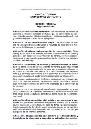 BORRADOR DE PROYECTO DE CÓDIGO ORGÁNICO INTEGRAL DE GARANTÍAS PENALES




                        CAPÍTULO OCTAVO
                    INFRACCIONES DE TRÁNSITO


                            SECCIÓN PRIMERA
                             Reglas Generales

Artículo 380.- Infracciones de tránsito.- Son infracciones de tránsito las
acciones u omisiones culposas producidas por los conductores o peato-
nes, violando un deber objetivo de cuidado, y conllevan la obligación civil
y solidaria de pagar costas, daños y perjuicios.

Artículo 381.- Caso fortuito o fuerza mayor.- Las infracciones de trán-
sito no serán punibles cuando fueren el resultado de caso fortuito o fuer-
za mayor debidamente comprobado.

Artículo 382.- Inexistencia de presunción de responsabilidad.- El so-
corro y ayuda dada a las víctimas, así como la reparación de los daños y
perjuicios, con ocasión de una infracción de tránsito, no implica recono-
cimiento ni presunción de responsabilidad de la persona que presta el
auxilio o realiza el pago.

Artículo 383.- Abandono de vehículo y desconocimiento de identi-
dad.- Si como resultado de un accidente de tránsito quede abandonado
un vehículo y se desconociere la persona que lo conducía, mientras no
se pruebe lo contrario, para efectos de la responsabilidad civil se presu-
mirá que el dueño del vehículo era el conductor. En cualquier caso el
dueño del vehículo será solidariamente responsable por el daño civil.
Si el vehículo es de propiedad del Estado, de instituciones del sector pú-
blico o de personas jurídicas, se presumirá que lo conducía la persona
bajo cuya responsabilidad se encuentra encargada de la conducción de
tal vehículo.
En caso de que el propietario del vehículo no indique con claridad y pre-
cisión la identidad de la persona que conducía el vehículo o diere nom-
bres falsos, dicha conducta se considerará como indicio de responsabili-
dad penal.

Artículo 384.- Responsabilidad civil solidaria de mecánicos y ayu-
dantes.- El propietario del taller es responsable solidario con el mecáni-
co, sus ayudantes y aprendices, del pago de daños y perjuicios resultan-
tes de un accidente de tránsito, en el supuesto de que, en tal evento el
vehículo confiado al taller, fue conducido, con autorización o sin ella, por
cualquiera de las referidas personas.

Artículo 385.- Responsabilidad civil solidaria de administradores y
trabajadores de almacenes y depósitos de vehículos.- Los propieta-

                            COMISIÓN DE JUSTICIA Y ESTRUCTURA DEL ESTADO | 18 de abril de 2012 | Pág.   144 de 341
 