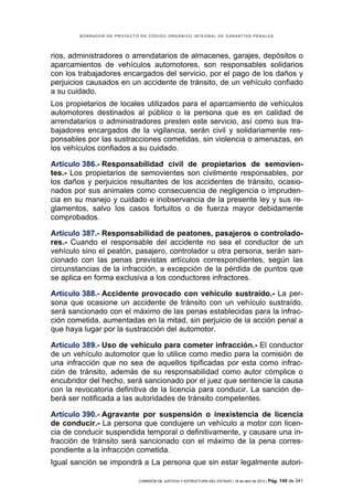 BORRADOR DE PROYECTO DE CÓDIGO ORGÁNICO INTEGRAL DE GARANTÍAS PENALES




rios, administradores o arrendatarios de almacenes, garajes, depósitos o
aparcamientos de vehículos automotores, son responsables solidarios
con los trabajadores encargados del servicio, por el pago de los daños y
perjuicios causados en un accidente de tránsito, de un vehículo confiado
a su cuidado.
Los propietarios de locales utilizados para el aparcamiento de vehículos
automotores destinados al público o la persona que es en calidad de
arrendatarios o administradores presten este servicio, así como sus tra-
bajadores encargados de la vigilancia, serán civil y solidariamente res-
ponsables por las sustracciones cometidas, sin violencia o amenazas, en
los vehículos confiados a su cuidado.

Artículo 386.- Responsabilidad civil de propietarios de semovien-
tes.- Los propietarios de semovientes son civilmente responsables, por
los daños y perjuicios resultantes de los accidentes de tránsito, ocasio-
nados por sus animales como consecuencia de negligencia o impruden-
cia en su manejo y cuidado e inobservancia de la presente ley y sus re-
glamentos, salvo los casos fortuitos o de fuerza mayor debidamente
comprobados.

Artículo 387.- Responsabilidad de peatones, pasajeros o controlado-
res.- Cuando el responsable del accidente no sea el conductor de un
vehículo sino el peatón, pasajero, controlador u otra persona, serán san-
cionado con las penas previstas artículos correspondientes, según las
circunstancias de la infracción, a excepción de la pérdida de puntos que
se aplica en forma exclusiva a los conductores infractores.

Artículo 388.- Accidente provocado con vehículo sustraído.- La per-
sona que ocasione un accidente de tránsito con un vehículo sustraído,
será sancionado con el máximo de las penas establecidas para la infrac-
ción cometida, aumentadas en la mitad, sin perjuicio de la acción penal a
que haya lugar por la sustracción del automotor.

Artículo 389.- Uso de vehículo para cometer infracción.- El conductor
de un vehículo automotor que lo utilice como medio para la comisión de
una infracción que no sea de aquellos tipificadas por esta como infrac-
ción de tránsito, además de su responsabilidad como autor cómplice o
encubridor del hecho, será sancionado por el juez que sentencie la causa
con la revocatoria definitiva de la licencia para conducir. La sanción de-
berá ser notificada a las autoridades de tránsito competentes.

Artículo 390.- Agravante por suspensión o inexistencia de licencia
de conducir.- La persona que condujere un vehículo a motor con licen-
cia de conducir suspendida temporal o definitivamente, y causare una in-
fracción de tránsito será sancionado con el máximo de la pena corres-
pondiente a la infracción cometida.
Igual sanción se impondrá a La persona que sin estar legalmente autori-

                            COMISIÓN DE JUSTICIA Y ESTRUCTURA DEL ESTADO | 18 de abril de 2012 | Pág.   145 de 341
 