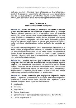 BORRADOR DE PROYECTO DE CÓDIGO ORGÁNICO INTEGRAL DE GARANTÍAS PENALES




zado para conducir vehículos a motor, o haciendo uso de una licencia de
conducir de categoría y clase inferior a la necesaria según las caracterís-
ticas del vehículo, conduzca un vehículo e incurra en una infracción de
tránsito, será sancionado con el máximo de la pena correspondiente.


                           SECCIÓN SEGUNDA
                    De las infracciones de daño grave

Artículo 391.- Muerte causada por conductor en estado de embria-
guez o bajo los efectos de sustancias estupefacientes y sicotrópi-
cas.- La persona que conduciendo un vehículo a motor en estado de
embriaguez, o bajo los efectos de sustancias estupefacientes y psicotró-
picas, ocasione un accidente de tránsito del que resultaren muertas una
o más personas será sancionado con pena privativa de libertad de siete a
once años, revocatoria definitiva de la licencia para conducir vehículos, y
multa equivalente a treinta salarios básicos unificados del trabajador ge-
neral.
En el caso del transporte público, a más de la sanción establecida en el
inciso anterior, el propietario del vehículo y la operadora de transporte se-
rán solidariamente responsables por los daños civiles. En este caso se
retirará el cupo del vehículo accidentado y la operadora será sancionada
con hasta ciento ochenta días de suspensión de su permiso de opera-
ción, y de conformidad con la ley.

Artículo 392.- Lesiones causadas por conductor en estado de em-
briaguez o bajo los efectos de sustancias estupefacientes y psico-
trópicas.- La persona que conduciendo un vehículo en estado de em-
briaguez o bajo los efectos de sustancias estupefacientes y sicotrópicas,
ocasione un accidente de tránsito del que resulten una o más personas
lesionadas con incapacidad laboral superior a noventa días, será sancio-
nado con pena privativa de libertad de tres a cinco años.

Artículo 393.- Muerte verificada por negligencia, impericia, impru-
dencia.- La persona que ocasione un accidente de tránsito del persona
que resulte la muerte de una o más personas, y en La persona que se
verifique cualquiera de las siguientes circunstancias:
1. Negligencia;
2. Impericia;
3. Imprudencia;
4. Exceso de velocidad;
5. Conocimiento de las malas condiciones mecánicas del vehículo;
6. Llantas desgastadas: o,


                            COMISIÓN DE JUSTICIA Y ESTRUCTURA DEL ESTADO | 18 de abril de 2012 | Pág.   146 de 341
 