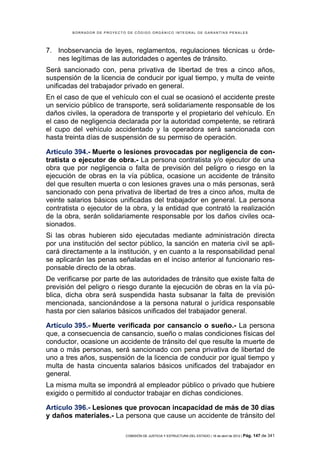 BORRADOR DE PROYECTO DE CÓDIGO ORGÁNICO INTEGRAL DE GARANTÍAS PENALES




7. Inobservancia de leyes, reglamentos, regulaciones técnicas u órde-
   nes legítimas de las autoridades o agentes de tránsito.
Será sancionado con, pena privativa de libertad de tres a cinco años,
suspensión de la licencia de conducir por igual tiempo, y multa de veinte
unificadas del trabajador privado en general.
En el caso de que el vehículo con el cual se ocasionó el accidente preste
un servicio público de transporte, será solidariamente responsable de los
daños civiles, la operadora de transporte y el propietario del vehículo. En
el caso de negligencia declarada por la autoridad competente, se retirará
el cupo del vehículo accidentado y la operadora será sancionada con
hasta treinta días de suspensión de su permiso de operación.

Artículo 394.- Muerte o lesiones provocadas por negligencia de con-
tratista o ejecutor de obra.- La persona contratista y/o ejecutor de una
obra que por negligencia o falta de previsión del peligro o riesgo en la
ejecución de obras en la vía pública, ocasione un accidente de tránsito
del que resulten muerta o con lesiones graves una o más personas, será
sancionado con pena privativa de libertad de tres a cinco años, multa de
veinte salarios básicos unificadas del trabajador en general. La persona
contratista o ejecutor de la obra, y la entidad que contrató la realización
de la obra, serán solidariamente responsable por los daños civiles oca-
sionados.
Si las obras hubieren sido ejecutadas mediante administración directa
por una institución del sector público, la sanción en materia civil se apli-
cará directamente a la institución, y en cuanto a la responsabilidad penal
se aplicarán las penas señaladas en el inciso anterior al funcionario res-
ponsable directo de la obras.
De verificarse por parte de las autoridades de tránsito que existe falta de
previsión del peligro o riesgo durante la ejecución de obras en la vía pú-
blica, dicha obra será suspendida hasta subsanar la falta de previsión
mencionada, sancionándose a la persona natural o jurídica responsable
hasta por cien salarios básicos unificados del trabajador general.

Artículo 395.- Muerte verificada por cansancio o sueño.- La persona
que, a consecuencia de cansancio, sueño o malas condiciones físicas del
conductor, ocasione un accidente de tránsito del que resulte la muerte de
una o más personas, será sancionado con pena privativa de libertad de
uno a tres años, suspensión de la licencia de conducir por igual tiempo y
multa de hasta cincuenta salarios básicos unificados del trabajador en
general.
La misma multa se impondrá al empleador público o privado que hubiere
exigido o permitido al conductor trabajar en dichas condiciones.

Artículo 396.- Lesiones que provocan incapacidad de más de 30 días
y daños materiales.- La persona que cause un accidente de tránsito del

                            COMISIÓN DE JUSTICIA Y ESTRUCTURA DEL ESTADO | 18 de abril de 2012 | Pág.   147 de 341
 