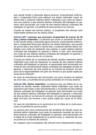 BORRADOR DE PROYECTO DE CÓDIGO ORGÁNICO INTEGRAL DE GARANTÍAS PENALES




que resulte herida o lesionada alguna persona, produciéndole enferme-
dad o incapacidad física para efectuar sus tareas habituales mayor de
treinta días y ocasione además daños materiales cuyo costo de repara-
ción sea superior a seis salarios básicos unificados del trabajador en ge-
neral; será sancionado con multa de tres salarios básicos unificados del
trabajador en general, y la pérdida de doce puntos en su licencia.
Cuando se tratare del servicio público, el propietario del vehículo será
responsable solidario por los daños civiles.

Artículo 397.- Lesiones que provocan incapacidad de menos de 30
días y daños materiales.- La persona que cause un accidente de tránsi-
to del resulte herida o lesionada alguna persona, produciéndole enferme-
dad o incapacidad física para efectuar sus tareas habituales, que exceda
de quince días y sea menor a treinta días, y ocasione además daños ma-
teriales cuyo costo de reparación sea superior a cuatro salarios básicos
unificados del trabajador en general e inferior a seis; será sancionado
con multa de tres salarios básicos unificados del trabajador en general, y
la pérdida de nueve puntos en su licencia.
Cuando por efecto de un accidente de tránsito resulten solamente daños
materiales cuyo costo de reparación no exceda de seis salarios básicos
unificados del trabajador en general, el responsable será sancionado con
multa de dos remuneraciones básica unificadas del trabajador privado en
general, y reducción de once puntos en su licencia de conducir; sin per-
juicio de la responsabilidad civil para con terceros a que queda sujeto por
causa de la infracción.
En caso de reincidencia será sancionado con pena privativa de libertad
de cinco días, y la pérdida de los puntos señalados en el inciso anterior.

Artículo 398.- Daños materiales.- La persona que, por efecto de un ac-
cidente de tránsito resulten solamente daños materiales cuyo costo de
reparación sea mayor a dos remuneraciones y no exceda de seis salarios
básicos unificados del trabajador en general, será sancionado con multa
de dos salarios básicos unificados del trabajador en general, y reducción
de doce puntos en su licencia de conducir; sin perjuicio de la responsabi-
lidad civil para con terceros a que queda sujeto por causa de la infrac-
ción.
En caso de reincidencia se lo sancionará con el doble de la multa pecu-
niaria y la pérdida de quince puntos.
La persona que como consecuencia del accidente de tránsito causa so-
lamente daños materiales cuyo costo de reparación excedan las seis sa-
larios básicos unificados del trabajador en general, será sancionada con
el doble de la multa establecida en el primer inciso; y, reducción de nue-
ve puntos en su licencia de conducir.
En cualquier caso el propietario del vehículo será solidariamente respon-


                            COMISIÓN DE JUSTICIA Y ESTRUCTURA DEL ESTADO | 18 de abril de 2012 | Pág.   148 de 341
 