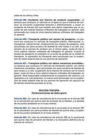 BORRADOR DE PROYECTO DE CÓDIGO ORGÁNICO INTEGRAL DE GARANTÍAS PENALES




sable de los daños civiles.

Artículo 399.- Accidente con licencia de conducir suspendida.- La
persona que conduzca un vehículo en el lapso en que la licencia de con-
ducir se encuentre suspendida temporal o definitivamente, y cause un
accidente de tránsito del cual resulten solo daños materiales que no ex-
cedan de seis salarios básicos unificados del trabajador en general, será
sancionado con multa de cinco salarios básicos unificados del trabajador
en general.

Artículo 400.- Transporte público con exceso de pasajeros.- La per-
sona que conduzca un vehículo de transporte público, internacional, in-
trarregional, interprovincial, intraprovincial con exceso de pasajeros, será
sancionado con pena privativa de libertad de seis meses a un año, sus-
pensión de la licencia de conducir por el mismo plazo, multa de tres a
cinco salarios básicos unificados del trabajador en general. Cuando el
exceso de pasajeros se produjere en el punto de partida de la unidad de
transporte, la operadora de transporte será sancionada con la suspen-
sión de hasta sesenta días de sus permiso de operación.

Artículo 401.- Transporte público con daños mecánicos previsibles.-
La persona que conduzca un vehículo de transporte público, con daños
mecánicos previsibles, será sancionado con pena privativa de libertad de
seis meses a un año, suspensión de la licencia de conducir por el mismo
plazo, multa de tres a cinco salarios básicos unificados del trabajador en
general. Será responsable solidariamente el propietario del vehículo y la
operadora a la cual pertenece, la misma será sancionada con la suspen-
sión de hasta sesenta días de sus permiso de operación sin perjuicio de
las demás sanciones previstas en la ley.


                             SECCIÓN TERCERA
                    Contravenciones de daño grave

Artículo 402.- En caso de reincidencia de lo enunciado en el artículo 396
se lo sancionará con quince días de privación de la libertad, y la pérdida
de los puntos señalados en el inciso anterior.

Artículo 403.- En caso de reincidencia de lo enunciado en el artículo 397
se lo sancionará con pena privativa de libertad de quince días y la pérdi-
da de los puntos señalados en el inciso anterior.

Artículo 404.- En caso de reincidencia del artículo 398 se lo sancionará
con quince días de privación de libertad y la revocatoria definitiva de su
licencia de conducir.




                            COMISIÓN DE JUSTICIA Y ESTRUCTURA DEL ESTADO | 18 de abril de 2012 | Pág.   149 de 341
 