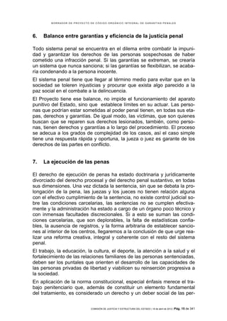 BORRADOR DE PROYECTO DE CÓDIGO ORGÁNICO INTEGRAL DE GARANTÍAS PENALES




6.   Balance entre garantías y eficiencia de la justicia penal

Todo sistema penal se encuentra en el dilema entre combatir la impuni-
dad y garantizar los derechos de las personas sospechosas de haber
cometido una infracción penal. Si las garantías se extreman, se crearía
un sistema que nunca sanciona; si las garantías se flexibilizan, se acaba-
ría condenando a la persona inocente.
El sistema penal tiene que llegar al término medio para evitar que en la
sociedad se toleren injusticias y procurar que exista algo parecido a la
paz social en el combate a la delincuencia.
El Proyecto tiene ese balance, no impide el funcionamiento del aparato
punitivo del Estado, sino que establece límites en su actuar. Las perso-
nas que podrían estar sometidas al poder penal tienen, en todas sus eta-
pas, derechos y garantías. De igual modo, las víctimas, que son quienes
buscan que se reparen sus derechos lesionados, también, como perso-
nas, tienen derechos y garantías a lo largo del procedimiento. El proceso
se adecua a los grados de complejidad de los casos, así el caso simple
tiene una respuesta rápida y oportuna, la jueza o juez es garante de los
derechos de las partes en conflicto.


7.   La ejecución de las penas

El derecho de ejecución de penas ha estado doctrinaria y jurídicamente
divorciado del derecho procesal y del derecho penal sustantivo, en todas
sus dimensiones. Una vez dictada la sentencia, sin que se debata la pro-
longación de la pena, las juezas y los jueces no tienen relación alguna
con el efectivo cumplimiento de la sentencia, no existe control judicial so-
bre las condiciones carcelarias, las sentencias no se cumplen efectiva-
mente y la administración ha estado a cargo de un órgano poco técnico y
con inmensas facultades discrecionales. Si a esto se suman las condi-
ciones carcelarias, que son deplorables, la falta de estadísticas confia-
bles, la ausencia de registros, y la forma arbitraria de establecer sancio-
nes al interior de los centros, llegaremos a la conclusión de que urge rea-
lizar una reforma creativa, integral y coherente con el resto del sistema
penal.
El trabajo, la educación, la cultura, el deporte, la atención a la salud y el
fortalecimiento de las relaciones familiares de las personas sentenciadas,
deben ser los puntales que orienten el desarrollo de las capacidades de
las personas privadas de libertad y viabilicen su reinserción progresiva a
la sociedad.
En aplicación de la norma constitucional, especial énfasis merece el tra-
bajo penitenciario que, además de constituir un elemento fundamental
del tratamiento, es considerado un derecho y un deber social de las per-


                             COMISIÓN DE JUSTICIA Y ESTRUCTURA DEL ESTADO | 18 de abril de 2012 | Pág.   15 de 341
 