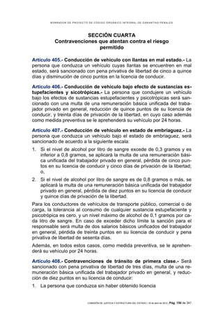 BORRADOR DE PROYECTO DE CÓDIGO ORGÁNICO INTEGRAL DE GARANTÍAS PENALES




                      SECCIÓN CUARTA
          Contravenciones que atentan contra el riesgo
                          permitido

Artículo 405.- Conducción de vehículo con llantas en mal estado.- La
persona que conduzca un vehículo cuyas llantas se encuentren en mal
estado, será sancionado con pena privativa de libertad de cinco a quince
días y disminución de cinco puntos en la licencia de conducir.

Artículo 406.- Conducción de vehículo bajo efecto de sustancias es-
tupefacientes y sicotrópicas.- La persona que condujere un vehículo
bajo los efectos de sustancias estupefacientes y psicotrópicas será san-
cionado con una multa de una remuneración básica unificada del traba-
jador privado en general, reducción de quince puntos de su licencia de
conducir, y treinta días de privación de la libertad, en cuyo caso además
como medida preventiva se le aprehenderá su vehículo por 24 horas.

Artículo 407.- Conducción de vehículo en estado de embriaguez.- La
persona que conduzca un vehículo bajo el estado de embriaguez, será
sancionado de acuerdo a la siguiente escala:
1. Si el nivel de alcohol por litro de sangre excede de 0,3 gramos y es
   inferior a 0,8 gramos, se aplicará la multa de una remuneración bási-
   ca unificada del trabajador privado en general, pérdida de cinco pun-
   tos en su licencia de conducir y cinco días de privación de la libertad;
   o,
2. Si el nivel de alcohol por litro de sangre es de 0,8 gramos o más, se
   aplicará la multa de una remuneración básica unificada del trabajador
   privado en general, pérdida de diez puntos en su licencia de conducir
   y quince días de privación de la libertad.
Para los conductores de vehículos de transporte público, comercial o de
carga, la tolerancia al consumo de cualquier sustancia estupefaciente y
psicotrópica es cero, y un nivel máximo de alcohol de 0,1 gramos por ca-
da litro de sangre. En caso de exceder dicho límite la sanción para el
responsable será multa de dos salarios básicos unificados del trabajador
en general, pérdida de treinta puntos en su licencia de conducir y pena
privativa de libertad de sesenta días.
Además, en todos estos casos, como medida preventiva, se le aprehen-
derá su vehículo por 24 horas.

Artículo 408.- Contravenciones de tránsito de primera clase.- Será
sancionado con pena privativa de libertad de tres días, multa de una re-
muneración básica unificada del trabajador privado en general, y reduc-
ción de diez puntos en su licencia de conducir:
1. La persona que conduzca sin haber obtenido licencia


                            COMISIÓN DE JUSTICIA Y ESTRUCTURA DEL ESTADO | 18 de abril de 2012 | Pág.   150 de 341
 