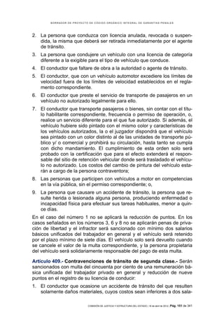 BORRADOR DE PROYECTO DE CÓDIGO ORGÁNICO INTEGRAL DE GARANTÍAS PENALES




2. La persona que conduzca con licencia anulada, revocada o suspen-
   dida, la misma que deberá ser retirada inmediatamente por el agente
   de tránsito.
3. La persona que condujere un vehículo con una licencia de categoría
   diferente a la exigible para el tipo de vehículo que conduce.
4. El conductor que faltare de obra a la autoridad o agente de tránsito.
5. El conductor, que con un vehículo automotor excediere los límites de
   velocidad fuera de los límites de velocidad establecidos en el regla-
   mento correspondiente.
6. El conductor que preste el servicio de transporte de pasajeros en un
   vehículo no autorizado legalmente para ello.
7. El conductor que transporte pasajeros o bienes, sin contar con el títu-
   lo habilitante correspondiente, frecuencia o permiso de operación, o,
   realice un servicio diferente para el que fue autorizado. Si además, el
   vehículo hubiere sido pintado con el mismo color y características de
   los vehículos autorizados, la o el juzgador dispondrá que el vehículo
   sea pintado con un color distinto al de las unidades de transporte pú-
   blico y/ o comercial y prohibirá su circulación, hasta tanto se cumpla
   con dicho mandamiento. El cumplimiento de esta orden solo será
   probado con la certificación que para el efecto extenderá el respon-
   sable del sitio de retención vehicular donde será trasladado el vehícu-
   lo no autorizado. Los costos del cambio de pintura del vehículo esta-
   rán a cargo de la persona contraventora;
8. Las personas que participen con vehículos a motor en competencias
   en la vía pública, sin el permiso correspondiente; o,
9. La persona que causare un accidente de tránsito, la persona que re-
   sulte herida o lesionada alguna persona, produciendo enfermedad o
   incapacidad física para efectuar sus tareas habituales, menor a quin-
   ce días.
En el caso del número 1 no se aplicará la reducción de puntos. En los
casos señalados en los números 3, 6 y 8 no se aplicarán penas de priva-
ción de libertad y el infractor será sancionado con mínimo dos salarios
básicos unificados del trabajador en general y el vehículo será retenido
por el plazo mínimo de siete días. El vehículo solo será devuelto cuando
se cancele el valor de la multa correspondiente, y la persona propietaria
del vehículo será solidariamente responsable del pago de esta multa.

Artículo 409.- Contravenciones de tránsito de segunda clase.- Serán
sancionados con multa del cincuenta por ciento de una remuneración bá-
sica unificada del trabajador privado en general y reducción de nueve
puntos en el registro de su licencia de conducir:
1. El conductor que ocasione un accidente de tránsito del que resulten
   solamente daños materiales, cuyos costos sean inferiores a dos sala-

                            COMISIÓN DE JUSTICIA Y ESTRUCTURA DEL ESTADO | 18 de abril de 2012 | Pág.   151 de 341
 