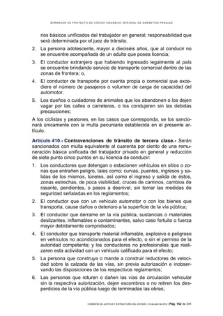 BORRADOR DE PROYECTO DE CÓDIGO ORGÁNICO INTEGRAL DE GARANTÍAS PENALES




   rios básicos unificados del trabajador en general; responsabilidad que
   será determinada por el juez de tránsito.
2. La persona adolescente, mayor a dieciséis años, que al conducir no
   se encuentre acompañada de un adulto que posea licencia;
3. El conductor extranjero que habiendo ingresado legalmente al país
   se encuentre brindando servicio de transporte comercial dentro de las
   zonas de frontera; o,
4. El conductor de transporte por cuenta propia o comercial que exce-
   diere el número de pasajeros o volumen de carga de capacidad del
   automotor.
5. Los dueños o cuidadores de animales que los abandonen o los dejen
   vagar por las calles o carreteras, o los condujeren sin las debidas
   precauciones;
A los ciclistas y peatones, en los casos que corresponda, se los sancio-
nará únicamente con la multa pecuniaria establecida en el presente ar-
tículo.

Artículo 410.- Contravenciones de tránsito de tercera clase.- Serán
sancionados con multa equivalente al cuarenta por ciento de una remu-
neración básica unificada del trabajador privado en general y reducción
de siete punto cinco puntos en su licencia de conducir:
1. Los conductores que detengan o estacionen vehículos en sitios o zo-
   nas que entrañen peligro, tales como: curvas, puentes, ingresos y sa-
   lidas de los mismos, túneles, así como el ingreso y salida de éstos,
   zonas estrechas, de poca visibilidad, cruces de caminos, cambios de
   rasante, pendientes, o pasos a desnivel, sin tomar las medidas de
   seguridad señaladas en los reglamentos;
2. El conductor que con un vehículo automotor o con los bienes que
   transporta, cause daños o deterioro a la superficie de la vía pública;
3. El conductor que derrame en la vía pública, sustancias o materiales
   deslizantes, inflamables o contaminantes, salvo caso fortuito o fuerza
   mayor debidamente comprobados;
4. El conductor que transporte material inflamable, explosivo o peligroso
   en vehículos no acondicionados para el efecto, o sin el permiso de la
   autoridad competente; y los conductores no profesionales que reali-
   zaren esta actividad con un vehículo calificado para el efecto;
5. La persona que construya o mande a construir reductores de veloci-
   dad sobre la calzada de las vías, sin previa autorización e inobser-
   vando las disposiciones de los respectivos reglamentos;
6. Las personas que roturen o dañen las vías de circulación vehicular
   sin la respectiva autorización, dejen escombros o no retiren los des-
   perdicios de la vía pública luego de terminadas las obras;

                            COMISIÓN DE JUSTICIA Y ESTRUCTURA DEL ESTADO | 18 de abril de 2012 | Pág.   152 de 341
 