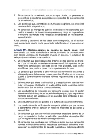BORRADOR DE PROYECTO DE CÓDIGO ORGÁNICO INTEGRAL DE GARANTÍAS PENALES




7. El conductor de un vehículo automotor que circule con personas en
   los estribos o pisaderas, parachoques o colgados de las carrocerías
   de los vehículos;
8. Las personas que, por labores de fumigación agrícola, no retiren los
   residuos de la vía pública; o,
9. Al conductor de transporte público, comercial o independiente que,
   realice el servicio de transporte de pasajeros y carga en cuyo vehícu-
   lo no porte las franjas retro-reflectivas establecidas en los reglamen-
   tos de tránsito;
A los ciclistas y peatones, en los casos que corresponda, se los sancio-
nará únicamente con la multa pecuniaria establecida en el presente ar-
tículo.

Artículo 411.- Contravenciones de tránsito de cuarta clase.- Será
sancionado con multa equivalente al treinta por ciento de una remunera-
ción básica unificada del trabajador privado en general, y reducción de
seis puntos en su licencia de conducir:
1. El conductor que desobedezca las órdenes de los agentes de tránsi-
   to, o que no respete las señales manuales de dichos agentes, en ge-
   neral toda señalización colocada en las vías públicas, tales como:
   semáforos, pare, ceda el paso, cruce o preferencia de vías;
2. La persona que adelante a otro vehículo en movimiento en zonas o
   sitios peligrosos, tales como: curvas, puentes, túneles, al coronar una
   cuesta o contraviniendo expresas normas reglamentarias o de seña-
   lización;
3. El conductor que altere la circulación y la seguridad del tránsito vehi-
   cular, por colocar obstáculos en la vía pública sin la respectiva autori-
   zación o sin fijar los avisos correspondientes;
4. Los conductores de vehículos de transporte escolar que no porten
   elementos distintivos y luces especiales de parqueo, que reglamenta-
   riamente deben ser utilizadas en las paradas para embarcar o des-
   embarcar estudiantes;
5. El conductor que falte de palabra a la autoridad o agente de tránsito;
6. Los conductores de vehículos de transporte público que por rebasar
   o adelantarse entre sí pongan en riesgo la integridad de pasajeros y
   transeúntes;
7. El conductor que con un vehículo automotor excediere dentro de un
   rango moderado los límites de velocidad permitidos, de conformidad
   con los reglamentos de tránsito correspondientes;
8. El conductor que conduzca un vehículo a motor que no cumpla las
   normas y condiciones técnico mecánicas adecuadas conforme lo es-
   tablezcan los reglamentos de tránsito respectivos, debiendo además

                            COMISIÓN DE JUSTICIA Y ESTRUCTURA DEL ESTADO | 18 de abril de 2012 | Pág.   153 de 341
 