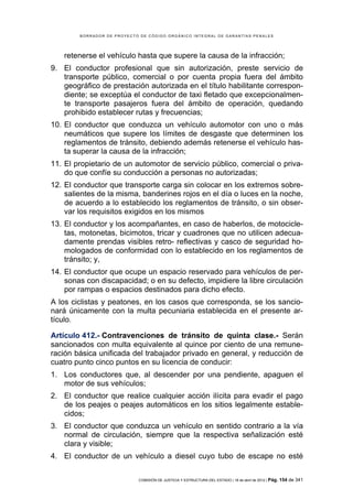 BORRADOR DE PROYECTO DE CÓDIGO ORGÁNICO INTEGRAL DE GARANTÍAS PENALES




    retenerse el vehículo hasta que supere la causa de la infracción;
9. El conductor profesional que sin autorización, preste servicio de
   transporte público, comercial o por cuenta propia fuera del ámbito
   geográfico de prestación autorizada en el título habilitante correspon-
   diente; se exceptúa el conductor de taxi fletado que excepcionalmen-
   te transporte pasajeros fuera del ámbito de operación, quedando
   prohibido establecer rutas y frecuencias;
10. El conductor que conduzca un vehículo automotor con uno o más
    neumáticos que supere los límites de desgaste que determinen los
    reglamentos de tránsito, debiendo además retenerse el vehículo has-
    ta superar la causa de la infracción;
11. El propietario de un automotor de servicio público, comercial o priva-
    do que confíe su conducción a personas no autorizadas;
12. El conductor que transporte carga sin colocar en los extremos sobre-
    salientes de la misma, banderines rojos en el día o luces en la noche,
    de acuerdo a lo establecido los reglamentos de tránsito, o sin obser-
    var los requisitos exigidos en los mismos
13. El conductor y los acompañantes, en caso de haberlos, de motocicle-
    tas, motonetas, bicimotos, tricar y cuadrones que no utilicen adecua-
    damente prendas visibles retro- reflectivas y casco de seguridad ho-
    mologados de conformidad con lo establecido en los reglamentos de
    tránsito; y,
14. El conductor que ocupe un espacio reservado para vehículos de per-
    sonas con discapacidad; o en su defecto, impidiere la libre circulación
    por rampas o espacios destinados para dicho efecto.
A los ciclistas y peatones, en los casos que corresponda, se los sancio-
nará únicamente con la multa pecuniaria establecida en el presente ar-
tículo.

Artículo 412.- Contravenciones de tránsito de quinta clase.- Serán
sancionados con multa equivalente al quince por ciento de una remune-
ración básica unificada del trabajador privado en general, y reducción de
cuatro punto cinco puntos en su licencia de conducir:
1. Los conductores que, al descender por una pendiente, apaguen el
   motor de sus vehículos;
2. El conductor que realice cualquier acción ilícita para evadir el pago
   de los peajes o peajes automáticos en los sitios legalmente estable-
   cidos;
3. El conductor que conduzca un vehículo en sentido contrario a la vía
   normal de circulación, siempre que la respectiva señalización esté
   clara y visible;
4. El conductor de un vehículo a diesel cuyo tubo de escape no esté

                            COMISIÓN DE JUSTICIA Y ESTRUCTURA DEL ESTADO | 18 de abril de 2012 | Pág.   154 de 341
 
