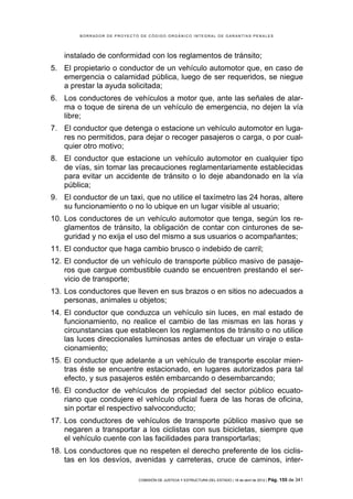 BORRADOR DE PROYECTO DE CÓDIGO ORGÁNICO INTEGRAL DE GARANTÍAS PENALES




    instalado de conformidad con los reglamentos de tránsito;
5. El propietario o conductor de un vehículo automotor que, en caso de
   emergencia o calamidad pública, luego de ser requeridos, se niegue
   a prestar la ayuda solicitada;
6. Los conductores de vehículos a motor que, ante las señales de alar-
   ma o toque de sirena de un vehículo de emergencia, no dejen la vía
   libre;
7. El conductor que detenga o estacione un vehículo automotor en luga-
   res no permitidos, para dejar o recoger pasajeros o carga, o por cual-
   quier otro motivo;
8. El conductor que estacione un vehículo automotor en cualquier tipo
   de vías, sin tomar las precauciones reglamentariamente establecidas
   para evitar un accidente de tránsito o lo deje abandonado en la vía
   pública;
9. El conductor de un taxi, que no utilice el taxímetro las 24 horas, altere
   su funcionamiento o no lo ubique en un lugar visible al usuario;
10. Los conductores de un vehículo automotor que tenga, según los re-
    glamentos de tránsito, la obligación de contar con cinturones de se-
    guridad y no exija el uso del mismo a sus usuarios o acompañantes;
11. El conductor que haga cambio brusco o indebido de carril;
12. El conductor de un vehículo de transporte público masivo de pasaje-
    ros que cargue combustible cuando se encuentren prestando el ser-
    vicio de transporte;
13. Los conductores que lleven en sus brazos o en sitios no adecuados a
    personas, animales u objetos;
14. El conductor que conduzca un vehículo sin luces, en mal estado de
    funcionamiento, no realice el cambio de las mismas en las horas y
    circunstancias que establecen los reglamentos de tránsito o no utilice
    las luces direccionales luminosas antes de efectuar un viraje o esta-
    cionamiento;
15. El conductor que adelante a un vehículo de transporte escolar mien-
    tras éste se encuentre estacionado, en lugares autorizados para tal
    efecto, y sus pasajeros estén embarcando o desembarcando;
16. El conductor de vehículos de propiedad del sector público ecuato-
    riano que condujere el vehículo oficial fuera de las horas de oficina,
    sin portar el respectivo salvoconducto;
17. Los conductores de vehículos de transporte público masivo que se
    negaren a transportar a los ciclistas con sus bicicletas, siempre que
    el vehículo cuente con las facilidades para transportarlas;
18. Los conductores que no respeten el derecho preferente de los ciclis-
    tas en los desvíos, avenidas y carreteras, cruce de caminos, inter-

                            COMISIÓN DE JUSTICIA Y ESTRUCTURA DEL ESTADO | 18 de abril de 2012 | Pág.   155 de 341
 