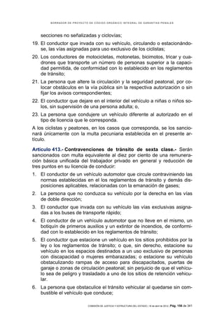 BORRADOR DE PROYECTO DE CÓDIGO ORGÁNICO INTEGRAL DE GARANTÍAS PENALES




    secciones no señalizadas y ciclovías;
19. El conductor que invada con su vehículo, circulando o estacionándo-
    se, las vías asignadas para uso exclusivo de los ciclistas;
20. Los conductores de motocicletas, motonetas, bicimotos, tricar y cua-
    drones que transporte un número de personas superior a la capaci-
    dad permitida, de conformidad con lo establecido en los reglamentos
    de tránsito;
21. La persona que altere la circulación y la seguridad peatonal, por co-
    locar obstáculos en la vía pública sin la respectiva autorización o sin
    fijar los avisos correspondientes;
22. El conductor que dejare en el interior del vehículo a niñas o niños so-
    los, sin supervisión de una persona adulta; o,
23. La persona que condujere un vehículo diferente al autorizado en el
    tipo de licencia que le corresponda.
A los ciclistas y peatones, en los casos que corresponda, se los sancio-
nará únicamente con la multa pecuniaria establecida en el presente ar-
tículo.

Artículo 413.- Contravenciones de tránsito de sexta clase.- Serán
sancionados con multa equivalente al diez por ciento de una remunera-
ción básica unificada del trabajador privado en general y reducción de
tres puntos en su licencia de conducir:
1. El conductor de un vehículo automotor que circule contraviniendo las
   normas establecidas en el los reglamentos de tránsito y demás dis-
   posiciones aplicables, relacionadas con la emanación de gases;
2. La persona que no conduzca su vehículo por la derecha en las vías
   de doble dirección;
3. El conductor que invada con su vehículo las vías exclusivas asigna-
   das a los buses de transporte rápido;
4. El conductor de un vehículo automotor que no lleve en el mismo, un
   botiquín de primeros auxilios y un extintor de incendios, de conformi-
   dad con lo establecido en los reglamentos de tránsito;
5. El conductor que estacione un vehículo en los sitios prohibidos por la
   ley o los reglamentos de tránsito; o que, sin derecho, estacione su
   vehículo en los espacios destinados a un uso exclusivo de personas
   con discapacidad o mujeres embarazadas; o estacione su vehículo
   obstaculizando rampas de acceso para discapacitados, puertas de
   garaje o zonas de circulación peatonal; sin perjuicio de que el vehícu-
   lo sea de peligro y trasladado a uno de los sitios de retención vehicu-
   lar.
6. La persona que obstaculice el tránsito vehicular al quedarse sin com-
   bustible el vehículo que conduce;

                            COMISIÓN DE JUSTICIA Y ESTRUCTURA DEL ESTADO | 18 de abril de 2012 | Pág.   156 de 341
 