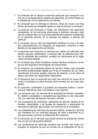 BORRADOR DE PROYECTO DE CÓDIGO ORGÁNICO INTEGRAL DE GARANTÍAS PENALES




7. El conductor de un vehículo automotor particular que transporte a ni-
   ños sin el correspondiente asiento de seguridad, de conformidad con
   lo establecido en los reglamentos de tránsito;
8. El conductor que no detenga el vehículo, antes de cruzar una línea
   férrea, de buses de transporte rápido en vías exclusivas, o similares;
9. La persona que conduzca o instale, sin autorización del organismo
   competente, en los vehículos particulares o públicos, sirenas o bali-
   zas de cualquier tipo, en cuyo caso además de la sanción establecida
   en el presente artículo, se le retirarán las balizas, o sirenas del
   vehículo;
10. El conductor que en caso de desperfecto mecánico no use o no colo-
    que adecuadamente los triángulos de seguridad, conforme lo esta-
    blecido en los reglamentos de tránsito;
11. La persona que conduzca un vehículo con vidrios con películas anti-
    solares oscuras, polarizados o cualquier tipo de adhesivo que impi-
    dan la visibilidad del conductor, excepto los autorizados en el regla-
    mento correspondiente;
12. El conductor que utilice el teléfono celular mientras conduce y no ha-
    ga uso del dispositivo homologado de manos libres;
13. El conductor de transporte público de servicio masivo que incumpla
    las tarifas preferenciales fijadas por la ley en beneficio de los niños,
    estudiantes, personas adultas mayores de sesenta y cinco años de
    edad y personas con capacidades especiales;
14. El conductor que no encienda las luces del vehículo en horas de la
    noche o conduzca en sitios oscuros como túneles con las luces apa-
    gadas;
15. El conductor, controlador o ayudante de transporte público o comer-
    cial que maltrate de obra o de palabra a los usuarios;
16. Las personas que, sin permiso de la autoridad de tránsito competen-
    te, realicen actividades o competencias deportivas en las vías públi-
    cas, con vehículos de tracción humana o animal;
17. Los propietarios de mecánicas, estaciones de servicio, talleres de bi-
    cicletas, motocicletas, y de locales de reparación o adecuación de
    vehículos en general, que presten sus servicios en la vía pública;
18. Los propietarios de vehículos de servicio público, comercial o privado
    que instalaren en sus vehículos equipos de video o televisión en si-
    tios que pueden provocar la distracción del conductor;
19. El conductor de un vehículo que presta servicio de transporte urbano
    que circule con las puertas abiertas;
20. Los conductores de vehículos pesados que circulen por zonas res-
    tringidas sin perjuicio de que se cumpla con lo estipulado en las or-

                            COMISIÓN DE JUSTICIA Y ESTRUCTURA DEL ESTADO | 18 de abril de 2012 | Pág.   157 de 341
 