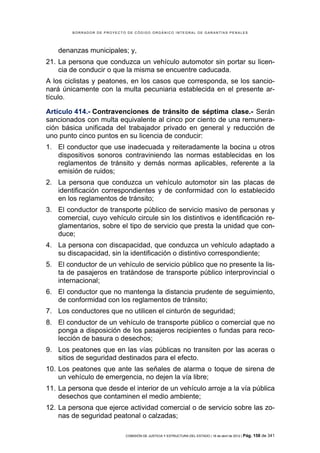 BORRADOR DE PROYECTO DE CÓDIGO ORGÁNICO INTEGRAL DE GARANTÍAS PENALES




    denanzas municipales; y,
21. La persona que conduzca un vehículo automotor sin portar su licen-
    cia de conducir o que la misma se encuentre caducada.
A los ciclistas y peatones, en los casos que corresponda, se los sancio-
nará únicamente con la multa pecuniaria establecida en el presente ar-
tículo.

Artículo 414.- Contravenciones de tránsito de séptima clase.- Serán
sancionados con multa equivalente al cinco por ciento de una remunera-
ción básica unificada del trabajador privado en general y reducción de
uno punto cinco puntos en su licencia de conducir:
1. El conductor que use inadecuada y reiteradamente la bocina u otros
   dispositivos sonoros contraviniendo las normas establecidas en los
   reglamentos de tránsito y demás normas aplicables, referente a la
   emisión de ruidos;
2. La persona que conduzca un vehículo automotor sin las placas de
   identificación correspondientes y de conformidad con lo establecido
   en los reglamentos de tránsito;
3. El conductor de transporte público de servicio masivo de personas y
   comercial, cuyo vehículo circule sin los distintivos e identificación re-
   glamentarios, sobre el tipo de servicio que presta la unidad que con-
   duce;
4. La persona con discapacidad, que conduzca un vehículo adaptado a
   su discapacidad, sin la identificación o distintivo correspondiente;
5. El conductor de un vehículo de servicio público que no presente la lis-
   ta de pasajeros en tratándose de transporte público interprovincial o
   internacional;
6. El conductor que no mantenga la distancia prudente de seguimiento,
   de conformidad con los reglamentos de tránsito;
7. Los conductores que no utilicen el cinturón de seguridad;
8. El conductor de un vehículo de transporte público o comercial que no
   ponga a disposición de los pasajeros recipientes o fundas para reco-
   lección de basura o desechos;
9. Los peatones que en las vías públicas no transiten por las aceras o
   sitios de seguridad destinados para el efecto.
10. Los peatones que ante las señales de alarma o toque de sirena de
    un vehículo de emergencia, no dejen la vía libre;
11. La persona que desde el interior de un vehículo arroje a la vía pública
    desechos que contaminen el medio ambiente;
12. La persona que ejerce actividad comercial o de servicio sobre las zo-
    nas de seguridad peatonal o calzadas;

                            COMISIÓN DE JUSTICIA Y ESTRUCTURA DEL ESTADO | 18 de abril de 2012 | Pág.   158 de 341
 