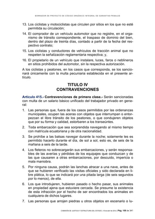 BORRADOR DE PROYECTO DE CÓDIGO ORGÁNICO INTEGRAL DE GARANTÍAS PENALES




13. Los ciclistas y motociclistas que circulen por sitios en los que no esté
    permitida su circulación;
14. El comprador de un vehículo automotor que no registre, en el orga-
    nismo de tránsito correspondiente, el traspaso de dominio del bien,
    dentro del plazo de treinta días, contado a partir de la fecha del res-
    pectivo contrato;
15. Los ciclistas y conductores de vehículos de tracción animal que no
    respeten la señalización reglamentaria respectiva; y,
16. El propietario de un vehículo que instalare, luces, faros o neblineros
    en sitios prohibidos del automotor, sin la respectiva autorización.
A los ciclistas y peatones, en los casos que corresponda, se los sancio-
nará únicamente con la multa pecuniaria establecida en el presente ar-
tículo.

                             TITULO IV
                         CONTRAVENCIONES
Artículo 415.- Contravenciones de primera clase.- Serán sancionadas
con multa de un salario básico unificado del trabajador privado en gene-
ral:
1. Las personas que, fuera de los casos permitidos por las ordenanzas
   municipales, ocupen las aceras con objetos que interrumpan o entor-
   pezcan el libre tránsito de los peatones, o que condujeren objetos
   que por su forma y calidad, estorbaren a los transeúntes.
2. Toda embarcación que sea sorprendida navegando al mismo tiempo
   con matrícula ecuatoriana y de otra nacionalidad.
3. Se prohíbe a las balsas navegar durante la noche; solamente les es
   permitido hacerlo durante el día, de sol a sol, esto es, de seis de la
   mañana a seis de la tarde.
4. Los fleteros no sobrecargarán sus embarcaciones, y serán responsa-
   bles de las averías y pérdidas de los equipajes que conduzcan y de
   las que causaren a otras embarcaciones, por descuido, impericia o
   mala maniobra.
5. Por ninguna causa, podrán las lanchas atracar a una nave, antes de
   que se hubieren verificado las visitas oficiales y sido declarada en li-
   bre plática, lo que se indicará por una pitada larga (de seis segundos
   por lo menos), de ella.
6. Los que introdujeren, hubieren pasado o hecho pasar, sus animales
   en propiedad ajena que estuviere cercada. Se presume la existencia
   de esta infracción por el hecho de ser encontrados los animales en
   cualquiera de dichos lugares.
7. Las personas que arrojen piedras u otros objetos en escenario o lu-

                            COMISIÓN DE JUSTICIA Y ESTRUCTURA DEL ESTADO | 18 de abril de 2012 | Pág.   159 de 341
 