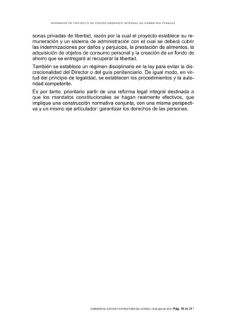BORRADOR DE PROYECTO DE CÓDIGO ORGÁNICO INTEGRAL DE GARANTÍAS PENALES




sonas privadas de libertad, razón por la cual el proyecto establece su re-
muneración y un sistema de administración con el cual se deberá cubrir
las indemnizaciones por daños y perjuicios, la prestación de alimentos, la
adquisición de objetos de consumo personal y la creación de un fondo de
ahorro que se entregará al recuperar la libertad.
También se establece un régimen disciplinario en la ley para evitar la dis-
crecionalidad del Director o del guía penitenciario. De igual modo, en vir-
tud del principio de legalidad, se establecen los procedimientos y la auto-
ridad competente.
Es por tanto, prioritario partir de una reforma legal integral destinada a
que los mandatos constitucionales se hagan realmente efectivos, que
implique una construcción normativa conjunta, con una misma perspecti-
va y un mismo eje articulador: garantizar los derechos de las personas.




                             COMISIÓN DE JUSTICIA Y ESTRUCTURA DEL ESTADO | 18 de abril de 2012 | Pág.   16 de 341
 