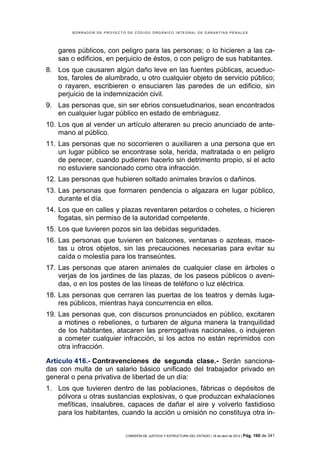 BORRADOR DE PROYECTO DE CÓDIGO ORGÁNICO INTEGRAL DE GARANTÍAS PENALES




   gares públicos, con peligro para las personas; o lo hicieren a las ca-
   sas o edificios, en perjuicio de éstos, o con peligro de sus habitantes.
8. Los que causaren algún daño leve en las fuentes públicas, acueduc-
   tos, faroles de alumbrado, u otro cualquier objeto de servicio público;
   o rayaren, escribieren o ensuciaren las paredes de un edificio, sin
   perjuicio de la indemnización civil.
9. Las personas que, sin ser ebrios consuetudinarios, sean encontrados
   en cualquier lugar público en estado de embriaguez.
10. Los que al vender un artículo alteraren su precio anunciado de ante-
    mano al público.
11. Las personas que no socorrieren o auxiliaren a una persona que en
    un lugar público se encontrase sola, herida, maltratada o en peligro
    de perecer, cuando pudieren hacerlo sin detrimento propio, si el acto
    no estuviere sancionado como otra infracción.
12. Las personas que hubieren soltado animales bravíos o dañinos.
13. Las personas que formaren pendencia o algazara en lugar público,
    durante el día.
14. Los que en calles y plazas reventaren petardos o cohetes, o hicieren
    fogatas, sin permiso de la autoridad competente.
15. Los que tuvieren pozos sin las debidas seguridades.
16. Las personas que tuvieren en balcones, ventanas o azoteas, mace-
    tas u otros objetos, sin las precauciones necesarias para evitar su
    caída o molestia para los transeúntes.
17. Las personas que ataren animales de cualquier clase en árboles o
    verjas de los jardines de las plazas, de los paseos públicos o aveni-
    das, o en los postes de las líneas de teléfono o luz eléctrica.
18. Las personas que cerraren las puertas de los teatros y demás luga-
    res públicos, mientras haya concurrencia en ellos.
19. Las personas que, con discursos pronunciados en público, excitaren
    a motines o rebeliones, o turbaren de alguna manera la tranquilidad
    de los habitantes, atacaren las prerrogativas nacionales, o indujeren
    a cometer cualquier infracción, si los actos no están reprimidos con
    otra infracción.

Artículo 416.- Contravenciones de segunda clase.- Serán sanciona-
das con multa de un salario básico unificado del trabajador privado en
general o pena privativa de libertad de un día:
1. Los que tuvieren dentro de las poblaciones, fábricas o depósitos de
   pólvora u otras sustancias explosivas, o que produzcan exhalaciones
   mefíticas, insalubres, capaces de dañar el aire y volverlo fastidioso
   para los habitantes, cuando la acción u omisión no constituya otra in-


                            COMISIÓN DE JUSTICIA Y ESTRUCTURA DEL ESTADO | 18 de abril de 2012 | Pág.   160 de 341
 