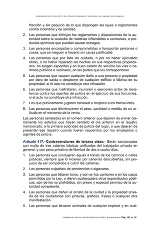 BORRADOR DE PROYECTO DE CÓDIGO ORGÁNICO INTEGRAL DE GARANTÍAS PENALES




   fracción y sin perjuicio de lo que dispongan las leyes o reglamentos
   contra incendios y de sanidad.
2. Las personas que infrinjan los reglamentos y disposiciones de la au-
   toridad sobre la custodia de materias inflamables o corrosivas, o pro-
   ductos químicos que puedan causar estragos.
3. Las personas encargadas o comprometidas a transportar personas o
   cosas, que se nieguen a hacerlo sin causa justificable.
4. Las personas que por falta de cuidado, o por no haber ejecutado
   obras, o no haber reparado las hechas en sus respectivas propieda-
   des, no tengan expeditas y en buen estado de servicio las vías o ca-
   minos públicos o vecinales, en las partes que les correspondiere.
5. Las personas que causen cualquier daño a una persona o propiedad
   por obra de caída o desplome de cualquier edificio o fábrica de su
   propiedad, si el acto no constituye otra infracción.
6. Las personas que maltrataren, injuriaren o ejercieren actos de resis-
   tencia contra los agentes de policía en el ejercicio de sus funciones,
   si el acto no constituye otra infracción.
7. Los que públicamente jugaren carnaval o mojaren a los transeúntes.
8. Las personas que disminuyeren el peso, cantidad o medida de un ar-
   tículo en el momento de la venta.
Las personas señaladas en el número anterior que dejaren de enviar dia-
riamente los estados que hayan sentado el día anterior en el registro
mencionado, a la primera autoridad de policía del lugar, o que dejaren de
presentar ese registro cuando fueren requeridos por los empleados o
agentes de policía.

Artículo 417.- Contravenciones de tercera clase.- Serán sancionadas
con multa de tres salarios básicos unificados del trabajador privado en
general, y con pena privativa de libertad de dos a cuatro días:
1. Las personas que condujeren aguas a través de los caminos o calles
   públicas, siempre que lo hicieren por cañerías descubiertas, sin per-
   juicio de ser compelidos a cubrir las cañerías.
2. Las personas culpables de pendencias o algazaras.
3. Las personas que lidiaren toros, y aún en los cantones o en los casos
   permitidos por la Ley, o dieren cualesquiera otros espectáculos públi-
   cos, aún de los no prohibidos, sin previo y especial permiso de la au-
   toridad competente.
4. Las personas que dañen el ornato de la ciudad y la propiedad priva-
   da de los ciudadanos con pinturas, gráficos, frases o cualquier otra
   manifestación.
5. Las personas que llevaren animales de cualquier especie y en cual-


                            COMISIÓN DE JUSTICIA Y ESTRUCTURA DEL ESTADO | 18 de abril de 2012 | Pág.   161 de 341
 