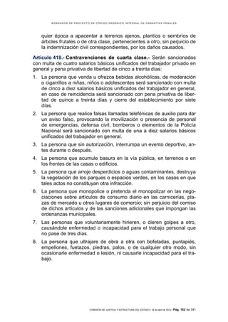 BORRADOR DE PROYECTO DE CÓDIGO ORGÁNICO INTEGRAL DE GARANTÍAS PENALES




   quier época a apacentar a terrenos ajenos, plantíos o sembríos de
   árboles frutales o de otra clase, pertenecientes a otro, sin perjuicio de
   la indemnización civil correspondientes, por los daños causados.

Artículo 418.- Contravenciones de cuarta clase.- Serán sancionados
con multa de cuatro salarios básicos unificados del trabajador privado en
general y pena privativa de libertad de cinco a treinta días:
1. La persona que venda u ofrezca bebidas alcohólicas, de moderación
   o cigarrillos a niñas, niños o adolescentes será sancionado con multa
   de cinco a diez salarios básicos unificados del trabajador en general,
   en caso de reincidencia será sancionado con pena privativa de liber-
   tad de quince a treinta días y cierre del establecimiento por siete
   días.
2. La persona que realice falsas llamadas telefónicas de auxilio para dar
   un aviso falso, provocando la movilización o presencia de personal
   de emergencias, defensa civil, bomberos o elementos de la Policía
   Nacional será sancionado con multa de una a diez salarios básicos
   unificados del trabajador en general.
3. La persona que sin autorización, interrumpa un evento deportivo, an-
   tes durante o después.
4. La persona que acumule basura en la vía pública, en terrenos o en
   los frentes de las casas o edificios.
5. La persona que arroje desperdicios o aguas contaminantes, destruya
   la vegetación de los parques o espacios verdes, en los casos en que
   tales actos no constituyan otra infracción.
6. La persona que monopolice o pretenda el monopolizar en las nego-
   ciaciones sobre artículos de consumo diario en las carnicerías, pla-
   zas de mercado u otros lugares de comercio; sin perjuicio del comiso
   de dichos artículos y de las sanciones adicionales que impongan las
   ordenanzas municipales.
7. Las personas que voluntariamente hirieren, o dieren golpes a otro,
   causándole enfermedad o incapacidad para el trabajo personal que
   no pase de tres días.
8. La persona que ultrajare de obra a otra con bofetadas, puntapiés,
   empellones, fuetazos, piedras, palos, o de cualquier otro modo, sin
   ocasionarle enfermedad o lesión, ni causarle incapacidad para el tra-
   bajo.




                            COMISIÓN DE JUSTICIA Y ESTRUCTURA DEL ESTADO | 18 de abril de 2012 | Pág.   162 de 341
 