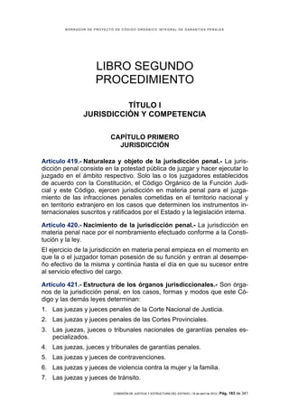 BORRADOR DE PROYECTO DE CÓDIGO ORGÁNICO INTEGRAL DE GARANTÍAS PENALES




                     LIBRO SEGUNDO
                     PROCEDIMIENTO

                         TÍTULO I
               JURISDICCIÓN Y COMPETENCIA

                           CAPÍTULO PRIMERO
                             JURISDICCIÓN

Artículo 419.- Naturaleza y objeto de la jurisdicción penal.- La juris-
dicción penal consiste en la potestad pública de juzgar y hacer ejecutar lo
juzgado en el ámbito respectivo. Solo las o los juzgadores establecidos
de acuerdo con la Constitución, el Código Orgánico de la Función Judi-
cial y este Código, ejercen jurisdicción en materia penal para el juzga-
miento de las infracciones penales cometidas en el territorio nacional y
en territorio extranjero en los casos que determinen los instrumentos in-
ternacionales suscritos y ratificados por el Estado y la legislación interna.

Artículo 420.- Nacimiento de la jurisdicción penal.- La jurisdicción en
materia penal nace por el nombramiento efectuado conforme a la Consti-
tución y la ley.
El ejercicio de la jurisdicción en materia penal empieza en el momento en
que la o el juzgador toman posesión de su función y entran al desempe-
ño efectivo de la misma y continúa hasta el día en que su sucesor entre
al servicio efectivo del cargo.

Artículo 421.- Estructura de los órganos jurisdiccionales.- Son órga-
nos de la jurisdicción penal, en los casos, formas y modos que este Có-
digo y las demás leyes determinan:
1. Las juezas y jueces penales de la Corte Nacional de Justicia.
2. Las juezas y jueces penales de las Cortes Provinciales.
3. Las juezas, jueces o tribunales nacionales de garantías penales es-
   pecializados.
4. Las juezas, jueces y tribunales de garantías penales.
5. Las juezas y jueces de contravenciones.
6. Las juezas y jueces de violencia contra la mujer y la familia.
7. Las juezas y jueces de tránsito.

                            COMISIÓN DE JUSTICIA Y ESTRUCTURA DEL ESTADO | 18 de abril de 2012 | Pág.   163 de 341
 