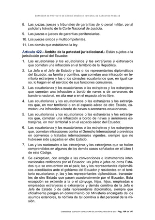 BORRADOR DE PROYECTO DE CÓDIGO ORGÁNICO INTEGRAL DE GARANTÍAS PENALES




8. Las juezas, jueces y tribunales de garantías de lo penal militar, penal
   policial y tránsito de la Corte Nacional de Justicia.
9. Las juezas o jueces de garantías penitenciarias.
10. Los jueces únicos y multicompetentes.
11. Los demás que establezca la ley.

Artículo 422.- Ámbito de la potestad jurisdiccional.- Están sujetos a la
jurisdicción penal del Ecuador:
1. Las ecuatorianas y los ecuatorianos y las extranjeras y extranjeros
   que cometan una infracción en el territorio de la República.
2. La Jefa o el Jefe de Estado y las o los representantes diplomáticos
   del Ecuador, su familia y comitiva, que cometan una infracción en te-
   rritorio extranjero y las o los cónsules ecuatorianos que, en igual ca-
   so, lo hagan en el ejercicio de sus funciones consulares.
3. Las ecuatorianas y los ecuatorianos o las extrajeras y los extranjeros
   que cometan una infracción a bordo de naves o de aeronaves de
   bandera nacional, en alta mar o en el espacio aéreo libre.
4. Las ecuatorianas y los ecuatorianos o las extranjeras y los extranje-
   ros que, en mar territorial o en el espacio aéreo de otro Estado, co-
   metan una infracción a bordo de naves o aeronaves ecuatorianas.
5. Las ecuatorianas y los ecuatorianos o las extranjeras y los extranje-
   ros que, cometan una infracción a bordo de naves o aeronaves ex-
   tranjeras, en mar territorial o en el espacio aéreo del Ecuador.
6. Las ecuatorianas y los ecuatorianos o las extrajeras y los extranjeros
   que, cometan infracciones contra el Derecho Internacional o previstos
   en convenios o tratados internacionales vigentes, siempre que no
   hubiesen sido juzgados en otro Estado.
7. Las y los nacionales o las extranjeras y los extranjeros que se hallen
   comprendidos en algunos de los demás casos señalados en el Libro I
   de este Código.
8. Se exceptúan, con arreglo a las convenciones e instrumentos inter-
   nacionales ratificados por el Ecuador, las jefas o jefes de otros Esta-
   dos que se encuentren en el país; las y los representantes diplomáti-
   cos acreditados ante el gobierno del Ecuador y residentes en el terri-
   torio ecuatoriano; y, las y los representantes diplomáticos, transeún-
   tes de otro Estado que pasen ocasionalmente por el Ecuador. Esta
   excepción se extiende a la o el cónyuge, hijas, hijos, empleadas o
   empleados extranjeras o extranjeros y demás comitiva de la Jefa o
   Jefe de Estado o de cada representante diplomático, siempre que
   oficialmente pongan en conocimiento del Ministerio encargado de los
   asuntos exteriores, la nómina de tal comitiva o del personal de la mi-
   sión.

                            COMISIÓN DE JUSTICIA Y ESTRUCTURA DEL ESTADO | 18 de abril de 2012 | Pág.   164 de 341
 