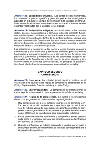 BORRADOR DE PROYECTO DE CÓDIGO ORGÁNICO INTEGRAL DE GARANTÍAS PENALES




Artículo 423.- Jurisdicción universal.- Los delitos de lesa humanidad,
los crímenes de guerra, agresión y genocidio podrán ser investigados y
juzgados en el Ecuador, siempre que no hayan sido juzgadas en otro Es-
tado, de conformidad con lo establecido en los tratados internacionales
suscritos y ratificados por el Ecuador y este Código.

Artículo 424.- Jurisdicción indígena.- Las autoridades de las comuni-
dades, pueblos, nacionalidades y comunas indígenas ejercerán funcio-
nes jurisdiccionales, con base en sus tradiciones ancestrales y su dere-
cho propio consuetudinario, dentro de su ámbito territorial, siempre que
no sean contrarios a la Constitución, los instrumentos internacionales de
derechos humanos, los instrumentos internacionales suscritos y ratifica-
dos por el Estado u otras normas jurídicas.
Las actuaciones y decisiones de las juezas y jueces, fiscales, defensora
y defensores y otras servidoras y servidores judiciales, policías y demás
funcionarias y funcionarios públicos, en el ejercicio de sus funciones res-
petarán la jurisdicción y competencia de las autoridades indígenas de-
terminadas en la Constitución y demás normas jurídicas vigentes y ten-
drán en cuenta los derechos constitucionales, los principios de justicia in-
tercultural y la declinación de competencias establecidas en la ley.


                           CAPÍTULO SEGUNDO
                             COMPETENCIA

Artículo 425.- Naturaleza.- La potestad jurisdiccional en materia penal
está dividida de acuerdo a las reglas de competencia establecidas en el
Código Orgánico de la Función Judicial y en este Código.

Artículo 426.- Improrrogabilidad.- La competencia en materia penal es
improrrogable, excepto en los casos expresamente señalados en la ley.

Artículo 427.- Reglas de la competencia.- En cuanto a la competencia
de las o los juzgadores, se observarán las reglas siguientes:
1. Hay competencia de la o el juzgador cuando se ha cometido la in-
   fracción en la sección territorial en la que éstos ejercen sus funcio-
   nes. Si hubiere varios de tales jueces de garantías penales, la com-
   petencia se asignará de conformidad con el procedimiento estableci-
   do por el Consejo de la Judicatura para las unidades judiciales.
2. En los casos de violencia intrafamiliar la competencia estará determi-
   nada por la o el juzgador del lugar del cometimiento o de la infracción
   del domicilio de la victima
3. Cuando la infracción se hubiere preparado e iniciado en un lugar y
   consumado en otro, el conocimiento de la causa corresponderá a la o
   el juzgador de este último.

                            COMISIÓN DE JUSTICIA Y ESTRUCTURA DEL ESTADO | 18 de abril de 2012 | Pág.   165 de 341
 