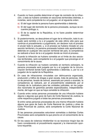 BORRADOR DE PROYECTO DE CÓDIGO ORGÁNICO INTEGRAL DE GARANTÍAS PENALES




4. Cuando no fuere posible determinar el lugar de comisión de la infrac-
   ción, o ésta se hubiere cometido en secciones territoriales distintas, o
   inciertas, será competente la o el juzgador, en el siguiente orden:
    a) El del lugar donde la persona fuere aprehendida o detenida;
    b) El del lugar del domicilio de la persona procesada, aunque se en-
       cuentre prófuga; o,
    c) El de la capital de la República, si no fuere posible determinar
       domicilio.
5. Si posteriormente, se descubriere el lugar de la infracción, todo lo ac-
   tuado será remitido a la o el juzgador de este último sitio para que
   continúe el procedimiento o juzgamiento, sin declarar nulo el proceso
   ni anular todo lo actuado; y, si el proceso se hubiera iniciado en una
   sección territorial y la persona procesada hubiere sido aprehendida o
   detenida en cualquier otra sección territorial del país, la competencia
   se radicará a favor de la o el juzgador donde se inició el proceso.
6. Cuando la infracción se hubiere cometido en el límite de dos seccio-
   nes territoriales, será competente la o el juzgador que prevenga en el
   conocimiento de la causa.
7. Cuando la infracción se hubiere cometido en territorio extranjero, la
   persona procesada será juzgada por la o el juzgador de la circuns-
   cripción territorial donde fuere aprehendida o detenida; o, por la o el
   juzgador de la capital de la República.
8. En caso de infracciones vinculadas con delincuencia organizada,
   producción y tráfico de drogas a gran escala, trata de personas, tráfi-
   co de personas, lavado de activos, asesinato por precio o sicariato, la
   competencia se radicará, por el procedimiento establecido por el
   Consejo de la Judicatura para las unidades judiciales, en los juzga-
   dos nacionales de garantías penales especializados, independiente-
   mente, del lugar en que se haya cometido la infracción.
9. Cuando entre varias personas procesadas de una infracción hubiere
   alguna o algunas que goce de fuero de Corte Nacional de Justicia, la
   corte respectiva juzgará a todas las personas procesadas.
    Si entre varias personas procesadas de una misma infracción hubiera
    alguna que goce de fuero de Corte Nacional de Justicia y otras de
    Corte Provincial de Justicia, será competente la Corte Nacional de
    Justicia.
    Si las personas procesadas estuvieren sometidas a distintas Cortes
    Provinciales será competente la que previno en el conocimiento de la
    causa.
10. En los casos de violencia intrafamiliar no se reconoce ningún tipo de
    fuero considerando el procedimiento especial y la intervención opor-
    tuna requerida.

                            COMISIÓN DE JUSTICIA Y ESTRUCTURA DEL ESTADO | 18 de abril de 2012 | Pág.   166 de 341
 