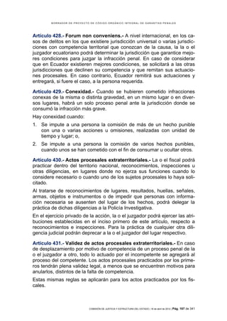 BORRADOR DE PROYECTO DE CÓDIGO ORGÁNICO INTEGRAL DE GARANTÍAS PENALES




Artículo 428.- Forum non conveniens.- A nivel internacional, en los ca-
sos de delitos en los que existiere jurisdicción universal o varias jurisdic-
ciones con competencia territorial que conozcan de la causa, la la o el
juzgador ecuatoriano podrá determinar la jurisdicción que garantice mejo-
res condiciones para juzgar la infracción penal. En caso de considerar
que en Ecuador existieren mejores condiciones, se solicitará a las otras
jurisdicciones que declinen su competencia y que remitan sus actuacio-
nes procesales. En caso contrario, Ecuador remitirá sus actuaciones y
entregará, si fuere el caso, a la persona requerida.

Artículo 429.- Conexidad.- Cuando se hubieren cometido infracciones
conexas de la misma o distinta gravedad, en un mismo lugar o en diver-
sos lugares, habrá un solo proceso penal ante la jurisdicción donde se
consumó la infracción más grave.
Hay conexidad cuando:
1. Se impute a una persona la comisión de más de un hecho punible
   con una o varias acciones u omisiones, realizadas con unidad de
   tiempo y lugar; o,
2. Se impute a una persona la comisión de varios hechos punibles,
   cuando unos se han cometido con el fin de consumar u ocultar otros.

Artículo 430.- Actos procesales extraterritoriales.- La o el fiscal podrá
practicar dentro del territorio nacional, reconocimientos, inspecciones u
otras diligencias, en lugares donde no ejerza sus funciones cuando lo
considere necesario o cuando uno de los sujetos procesales lo haya soli-
citado.
Al tratarse de reconocimientos de lugares, resultados, huellas, señales,
armas, objetos e instrumentos o de impedir que personas con informa-
ción necesaria se ausenten del lugar de los hechos, podrá delegar la
práctica de dichas diligencias a la Policía Investigativa.
En el ejercicio privado de la acción, la o el juzgador podrá ejercer las atri-
buciones establecidas en el inciso primero de este artículo, respecto a
reconocimientos e inspecciones. Para la práctica de cualquier otra dili-
gencia judicial podrán deprecar a la o el juzgador del lugar respectivo.

Artículo 431.- Validez de actos procesales extraterritoriales.- En caso
de desplazamiento por motivo de competencia de un proceso penal de la
o el juzgador a otro, todo lo actuado por el incompetente se agregará al
proceso del competente. Los actos procesales practicados por los prime-
ros tendrán plena validez legal, a menos que se encuentren motivos para
anularlos, distintos de la falta de competencia.
Estas mismas reglas se aplicarán para los actos practicados por los fis-
cales.



                             COMISIÓN DE JUSTICIA Y ESTRUCTURA DEL ESTADO | 18 de abril de 2012 | Pág.   167 de 341
 