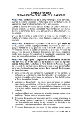 BORRADOR DE PROYECTO DE CÓDIGO ORGÁNICO INTEGRAL DE GARANTÍAS PENALES




                 CAPÍTULO TERCERO
      REGLAS GENERALES APLICABLES A LOS FUEROS

Artículo 432.- Mantenimiento de la competencia por fuero personal.-
Cuando la persona procesada se halle sujeta a dos o más fueros, la o el
juzgador de mayor grado será el competente para juzgarlo.
Cuando la persona procesada se halla sujeta a un fuero en razón de la
persona arrastra a los demás procesados, no pudiéndose en caso alguno
dividirse la continencia de la causa por sujetarse a diferentes fueros los
procesados.
En caso de duda entre el fuero común y el fuero especial en razón de la
materia, prevalecerá el primero, salvo disposición expresa de la ley en
contrario.

Artículo 433.- Atribuciones especiales de la Fiscalía por razón del
fuero.- Cuando se deba juzgar penalmente a funcionarias o funcionarios
que por mandato de la ley gozan de fuero de Corte Nacional o de Corte
Provincial de Justicia, la o el Fiscal General o la o el Fiscal Provincial del
Estado, o su delegado o delegada debidamente acreditado, respectiva-
mente, serán quienes lleven adelante la investigación preprocesal y pro-
cesal, así como, el ejercicio de la acción penal pública.

Artículo 434.- Reglas para el juzgamiento a funcionarias o funciona-
rios con fuero de Corte Nacional de Justicia en caso de ejercicio
público de la acción.- La Sala de lo Penal de la Corte Nacional de Justi-
cia conocerá del ejercicio público de la acción que se siga contra las fun-
cionarias o funcionarios sujetos a fuero de Corte Nacional. Se observarán
las siguientes reglas:
1. Será competente para conocer la investigación previa, controlar la
   instrucción y sustanciar la etapa de evaluación y preparatoria de jui-
   cio, la o el juzgador, determinado por sorteo de la Sala de lo Penal de
   la Corte Nacional de Justicia.
2. Los recursos de apelación y de nulidad serán conocidos por tres jue-
   zas o jueces constituidos en tribunal, determinados por sorteo con
   exclusión de la o el juzgador que conoció la investigación previa, con-
   troló la instrucción y sustanció la etapa de evaluación y preparatoria
   de juicio.
3. La etapa del juicio será conocida por otros tres juezas o jueces, cons-
   tituidos en Tribunal, determinados por sorteo.
4. El recurso de casación será conocido por tres juezas o jueces de la
   Sala, que no hubieren intervenido en la causa, constituidos en tribu-
   nal, determinados por sorteo; de ser necesario, se llamarán tantos
   conjueces y conjuezas como haga falta, por sorteo.
5. El recurso de revisión será conocido por tres juezas o jueces que no

                             COMISIÓN DE JUSTICIA Y ESTRUCTURA DEL ESTADO | 18 de abril de 2012 | Pág.   168 de 341
 