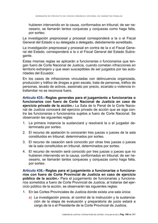 BORRADOR DE PROYECTO DE CÓDIGO ORGÁNICO INTEGRAL DE GARANTÍAS PENALES




    hubieren intervenido en la causa, conformados en tribunal; de ser ne-
    cesario, se llamarán tantos conjueces y conjuezas como haga falta,
    por sorteo.
La investigación preprocesal y procesal corresponderá a la o el Fiscal
General del Estado o su delegada o delegado, debidamente acreditado.
La investigación preprocesal y procesal en contra de la o el Fiscal Gene-
ral del Estado, corresponderá a la o el Fiscal General del Estado Subro-
gante.
Estas mismas reglas se aplicarán a funcionarias o funcionarios que ten-
gan fuero de Corte Nacional de Justicia, cuando cometan infracciones en
territorio extranjero y que sean susceptibles de ser juzgados por las auto-
ridades del Ecuador.
En los casos de infracciones vinculadas con delincuencia organizada,
producción y tráfico de drogas a gran escala, trata de personas, tráfico de
personas, lavado de activos, asesinato por precio, sicariato o violencia in-
trafamiliar no se reconoce fuero.

Artículo 435.- Reglas generales para el juzgamiento a funcionarias o
funcionarios con fuero de Corte Nacional de Justicia en caso de
ejercicio privado de la acción.- La Sala de lo Penal de la Corte Nacio-
nal de Justicia conocerá del ejercicio privado de acción que se siga con-
tra las funcionarias o funcionarios sujetos a fuero de Corte Nacional. Se
observarán las siguientes reglas:
1. La primera instancia la sustanciará y resolverá la o el juzgador de-
   terminado por sorteo.
2. El recurso de apelación lo conocerán tres juezas o jueces de la sala
   constituidos en tribunal, determinados por sorteo.
3. El recurso de casación será conocido por otras tres juezas o jueces
   de la sala constituidos en tribunal, determinados por sorteo.
4. El recurso de revisión será conocido por tres juezas o jueces que no
   hubieren intervenido en la causa, conformados en tribunal; de ser ne-
   cesario, se llamarán tantos conjueces y conjuezas como haga falta,
   por sorteo.

Artículo 436.- Reglas para el juzgamiento a funcionarias o funciona-
rios con fuero de Corte Provincial de Justicia en caso de ejercicio
público de la acción.- Para el juzgamiento de funcionarias y funciona-
rios sometidos a fuero de Corte Provincial de Justicia, al tratarse del ejer-
cicio público de la acción, se observarán las siguientes reglas:
1. En las Cortes Provinciales de Justicia donde exista una sala única:
    a) La investigación previa, el control de la instrucción y la sustancia-
       ción de la etapa de evaluación y preparatoria de juicio estará a
       cargo de la o el Presidente de la Corte Provincial de Justicia.

                            COMISIÓN DE JUSTICIA Y ESTRUCTURA DEL ESTADO | 18 de abril de 2012 | Pág.   169 de 341
 