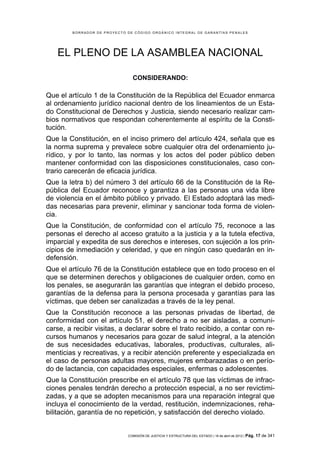 BORRADOR DE PROYECTO DE CÓDIGO ORGÁNICO INTEGRAL DE GARANTÍAS PENALES




   EL PLENO DE LA ASAMBLEA NACIONAL

                                CONSIDERANDO:

Que el artículo 1 de la Constitución de la República del Ecuador enmarca
al ordenamiento jurídico nacional dentro de los lineamientos de un Esta-
do Constitucional de Derechos y Justicia, siendo necesario realizar cam-
bios normativos que respondan coherentemente al espíritu de la Consti-
tución.
Que la Constitución, en el inciso primero del artículo 424, señala que es
la norma suprema y prevalece sobre cualquier otra del ordenamiento ju-
rídico, y por lo tanto, las normas y los actos del poder público deben
mantener conformidad con las disposiciones constitucionales, caso con-
trario carecerán de eficacia jurídica.
Que la letra b) del número 3 del artículo 66 de la Constitución de la Re-
pública del Ecuador reconoce y garantiza a las personas una vida libre
de violencia en el ámbito público y privado. El Estado adoptará las medi-
das necesarias para prevenir, eliminar y sancionar toda forma de violen-
cia.
Que la Constitución, de conformidad con el artículo 75, reconoce a las
personas el derecho al acceso gratuito a la justicia y a la tutela efectiva,
imparcial y expedita de sus derechos e intereses, con sujeción a los prin-
cipios de inmediación y celeridad, y que en ningún caso quedarán en in-
defensión.
Que el artículo 76 de la Constitución establece que en todo proceso en el
que se determinen derechos y obligaciones de cualquier orden, como en
los penales, se asegurarán las garantías que integran el debido proceso,
garantías de la defensa para la persona procesada y garantías para las
víctimas, que deben ser canalizadas a través de la ley penal.
Que la Constitución reconoce a las personas privadas de libertad, de
conformidad con el artículo 51, el derecho a no ser aisladas, a comuni-
carse, a recibir visitas, a declarar sobre el trato recibido, a contar con re-
cursos humanos y necesarios para gozar de salud integral, a la atención
de sus necesidades educativas, laborales, productivas, culturales, ali-
menticias y recreativas, y a recibir atención preferente y especializada en
el caso de personas adultas mayores, mujeres embarazadas o en perío-
do de lactancia, con capacidades especiales, enfermas o adolescentes.
Que la Constitución prescribe en el artículo 78 que las víctimas de infrac-
ciones penales tendrán derecho a protección especial, a no ser revictimi-
zadas, y a que se adopten mecanismos para una reparación integral que
incluya el conocimiento de la verdad, restitución, indemnizaciones, reha-
bilitación, garantía de no repetición, y satisfacción del derecho violado.


                              COMISIÓN DE JUSTICIA Y ESTRUCTURA DEL ESTADO | 18 de abril de 2012 | Pág.   17 de 341
 