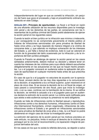 BORRADOR DE PROYECTO DE CÓDIGO ORGÁNICO INTEGRAL DE GARANTÍAS PENALES




independientemente del lugar en que se cometió la infracción, sin perjui-
cio del fuero que goce el procesado y bajo el procedimiento ordinario es-
tablecido en este Código.

Artículo 441.- Principio de oportunidad.- La fiscal o el fiscal en razón
de una eficiente utilización de los recursos disponibles para la investiga-
ción penal y de los derechos de las partes, en consonancia con los li-
neamientos de la política criminal del Estado podrá abstenerse de ejercer
la acción penal en los siguientes casos:
Cuando la lesión al bien jurídico en la infracción sea mínima o irrelevante,
y por consiguiente no se comprometa gravemente el interés público al
tratarse de infracciones sancionadas con pena privativa de libertad de
hasta cinco años y se haya reparado de manera integral a la víctima de
conocerse ésta; y, que además no implique vulneración de los intereses
del Estado; y, por falta o ilicitud de evidencia, todo lo cual se valorará en
función de la gravedad del daño ocasionado por la infracción y de la im-
portancia del bien jurídico protegido.
Cuando la Fiscalía se abstenga de ejercer la acción penal en los casos
señalados anteriormente, deberá motivar su decisión y deberá tener en
cuenta los intereses de las víctimas para cuyo efecto deberá escucharlas
obligatoriamente en las actuaciones en las que se hayan hecho presen-
tes. La o el juzgador conocerá en audiencia sobre la aplicación del prin-
cipio de oportunidad en cualquier momento hasta antes de que prescriba
la acción.
En caso de que la o el juzgador no estuviere de acuerdo con la aprecia-
ción fiscal, enviará dentro de los tres días siguientes a la comunicación
de la decisión, el expediente a la o el fiscal superior, quien resolverá en el
plazo de cinco días. Si se revoca la decisión de la o el fiscal de origen, el
caso pasará a conocimiento de otro fiscal, para que inicie la investiga-
ción, o en su caso, continúe con la tramitación de la misma. Si se ratifica
la decisión, se remitirá lo actuado a la o el juzgador para que en audien-
cia declare la extinción de la acción penal. La víctima será notificada para
que asista a esta audiencia aunque su presencia no será obligatoria.
Cuando se trate de infracciones contra la libertad sexual y reproductiva,
infracciones contra a los derechos humanos, infracciones contra el Dere-
cho Internacional Humanitario, crimen organizado, infracciones de odio,
infracciones contra el Estado y en general en infracciones sancionadas
con pena privativa de libertad de once años o más, la o el fiscal no podrá
abstenerse en ningún caso de iniciar la investigación penal.
La extinción del ejercicio de la acción penal por los motivos previstos en
este artículo, no perjudica, limita ni excluye el derecho de la víctima para
perseguir por la vía civil el reconocimiento y la reparación integral de per-
juicios derivados del acto.
En los casos en los que no exista la referida denuncia, se dejarán a salvo


                             COMISIÓN DE JUSTICIA Y ESTRUCTURA DEL ESTADO | 18 de abril de 2012 | Pág.   173 de 341
 
