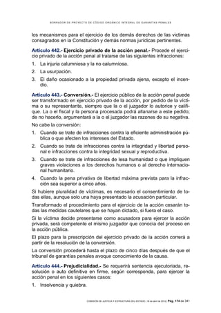 BORRADOR DE PROYECTO DE CÓDIGO ORGÁNICO INTEGRAL DE GARANTÍAS PENALES




los mecanismos para el ejercicio de los demás derechos de las victimas
consagrados en la Constitución y demás normas jurídicas pertinentes.

Artículo 442.- Ejercicio privado de la acción penal.- Procede el ejerci-
cio privado de la acción penal al tratarse de las siguientes infracciones:
1. La injuria calumniosa y la no calumniosa.
2. La usurpación.
3. El daño ocasionado a la propiedad privada ajena, excepto el incen-
   dio.

Artículo 443.- Conversión.- El ejercicio público de la acción penal puede
ser transformado en ejercicio privado de la acción, por pedido de la vícti-
ma o su representante, siempre que la o el juzgador lo autorice y califi-
que. La o el fiscal y la persona procesada podrá allanarse a este pedido;
de no hacerlo, argumentará a la o el juzgador las razones de su negativa.
No cabe la conversión:
1. Cuando se trate de infracciones contra la eficiente administración pú-
   blica o que afecten los intereses del Estado.
2. Cuando se trate de infracciones contra la integridad y libertad perso-
   nal e infracciones contra la integridad sexual y reproductiva.
3. Cuando se trate de infracciones de lesa humanidad o que impliquen
   graves violaciones a los derechos humanos o al derecho internacio-
   nal humanitario.
4. Cuando la pena privativa de libertad máxima prevista para la infrac-
   ción sea superior a cinco años.
Si hubiere pluralidad de víctimas, es necesario el consentimiento de to-
das ellas, aunque solo una haya presentado la acusación particular.
Transformado el procedimiento para el ejercicio de la acción cesarán to-
das las medidas cautelares que se hayan dictado, si fuera el caso.
Si la víctima decide presentarse como acusadora para ejercer la acción
privada, será competente el mismo juzgador que conocía del proceso en
la acción pública.
El plazo para la prescripción del ejercicio privado de la acción correrá a
partir de la resolución de la conversión.
La conversión procederá hasta el plazo de cinco días después de que el
tribunal de garantías penales avoque conocimiento de la causa.

Artículo 444.- Prejudicialidad.- Se requerirá sentencia ejecutoriada, re-
solución o auto definitivo en firme, según corresponda, para ejercer la
acción penal en los siguientes casos:
1. Insolvencia y quiebra.


                            COMISIÓN DE JUSTICIA Y ESTRUCTURA DEL ESTADO | 18 de abril de 2012 | Pág.   174 de 341
 