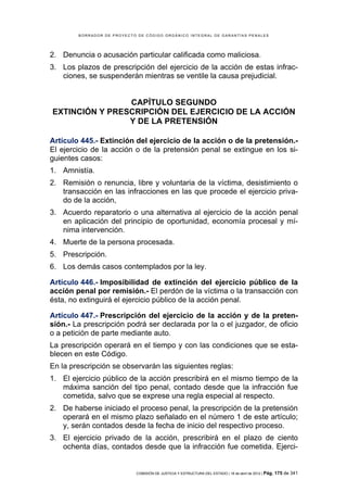 BORRADOR DE PROYECTO DE CÓDIGO ORGÁNICO INTEGRAL DE GARANTÍAS PENALES




2. Denuncia o acusación particular calificada como maliciosa.
3. Los plazos de prescripción del ejercicio de la acción de estas infrac-
   ciones, se suspenderán mientras se ventile la causa prejudicial.


                CAPÍTULO SEGUNDO
EXTINCIÓN Y PRESCRIPCIÓN DEL EJERCICIO DE LA ACCIÓN
                Y DE LA PRETENSIÓN

Artículo 445.- Extinción del ejercicio de la acción o de la pretensión.-
El ejercicio de la acción o de la pretensión penal se extingue en los si-
guientes casos:
1. Amnistía.
2. Remisión o renuncia, libre y voluntaria de la víctima, desistimiento o
   transacción en las infracciones en las que procede el ejercicio priva-
   do de la acción,
3. Acuerdo reparatorio o una alternativa al ejercicio de la acción penal
   en aplicación del principio de oportunidad, economía procesal y mí-
   nima intervención.
4. Muerte de la persona procesada.
5. Prescripción.
6. Los demás casos contemplados por la ley.

Artículo 446.- Imposibilidad de extinción del ejercicio público de la
acción penal por remisión.- El perdón de la víctima o la transacción con
ésta, no extinguirá el ejercicio público de la acción penal.

Artículo 447.- Prescripción del ejercicio de la acción y de la preten-
sión.- La prescripción podrá ser declarada por la o el juzgador, de oficio
o a petición de parte mediante auto.
La prescripción operará en el tiempo y con las condiciones que se esta-
blecen en este Código.
En la prescripción se observarán las siguientes reglas:
1. El ejercicio público de la acción prescribirá en el mismo tiempo de la
   máxima sanción del tipo penal, contado desde que la infracción fue
   cometida, salvo que se exprese una regla especial al respecto.
2. De haberse iniciado el proceso penal, la prescripción de la pretensión
   operará en el mismo plazo señalado en el número 1 de este artículo;
   y, serán contados desde la fecha de inicio del respectivo proceso.
3. El ejercicio privado de la acción, prescribirá en el plazo de ciento
   ochenta días, contados desde que la infracción fue cometida. Ejerci-


                            COMISIÓN DE JUSTICIA Y ESTRUCTURA DEL ESTADO | 18 de abril de 2012 | Pág.   175 de 341
 