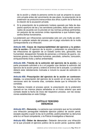 BORRADOR DE PROYECTO DE CÓDIGO ORGÁNICO INTEGRAL DE GARANTÍAS PENALES




    da la acción y citada la persona contra la cual se propone la acusa-
    ción privada antes del vencimiento de ese plazo, la prescripción de la
    pretensión se producirá transcurridos dos años a partir de la fecha de
    la citación de la acusación privada.
4. Si la prescripción de la pretensión hubiere operado por falta de des-
   pacho oportuno de las y los servidores judiciales, éstos serán sancio-
   nados de acuerdo con lo previsto en las normas jurídicas pertinentes,
   sin perjuicio de las acciones civiles reparatorias a que hubiere lugar,
   contra dichos funcionarios.
La pretensión por infracciones sancionadas solo con una multa se extin-
guirá en cualquier estado del proceso, por el pago voluntario de la multa
correspondiente a la infracción.

Artículo 448.- Casos de imprescriptibilidad del ejercicio y la preten-
sión la acción.- El ejercicio de la acción y pretensión no prescribirá en
las infracciones de agresión de un Estado contra otro, genocidio, lesa
humanidad, desaparición forzada de personas y crímenes de guerra, vio-
laciones graves a los derechos humanos, peculado, cohecho, concusión,
enriquecimiento ilícito y daños ambientales.

Artículo 449.- Trámite de la extinción del ejercicio de la acción.- La
parte procesada solicitará a la o el juzgador que declare la extinción del
ejercicio de la acción penal y ordene el archivo de lo actuado. La solicitud
deberá estar debidamente motivada e incluirá la causal de extinción in-
vocada.

Artículo 450.- Prescripción del ejercicio de la acción en contraven-
ciones.- La prescripción del ejercicio de la acción en el caso de contra-
venciones será de noventa días, contados desde que la infracción fue
cometida.
De haberse iniciado el proceso penal, la prescripción de la pretensión
operará en los mismos plazos señalados en el inciso anterior que será
contada desde la fecha de inicio del respectivo proceso, con las excep-
ciones establecidas en este Código.


                           CAPÍTULO TERCERO
                               DENUNCIA

Artículo 451.- Denuncia.- La persona que conociere que se ha cometido
una infracción perseguible mediante ejercicio público de acción penal,
excepto aquella a quien la ley se lo prohíbe, podrá presentar su denuncia
ante la o el fiscal competente, o la Policía Investigativa o Nacional.

Artículo 452.- Deber de denunciar.- Deberán denunciar una infracción
en la que procede el ejercicio público de la acción penal, quienes estén

                            COMISIÓN DE JUSTICIA Y ESTRUCTURA DEL ESTADO | 18 de abril de 2012 | Pág.   176 de 341
 