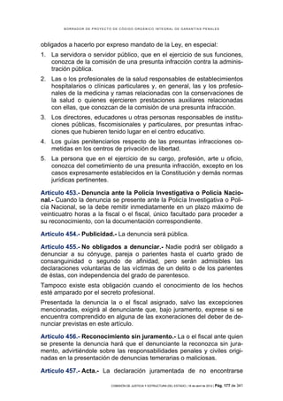 BORRADOR DE PROYECTO DE CÓDIGO ORGÁNICO INTEGRAL DE GARANTÍAS PENALES




obligados a hacerlo por expreso mandato de la Ley, en especial:
1. La servidora o servidor público, que en el ejercicio de sus funciones,
   conozca de la comisión de una presunta infracción contra la adminis-
   tración pública.
2. Las o los profesionales de la salud responsables de establecimientos
   hospitalarios o clínicas particulares y, en general, las y los profesio-
   nales de la medicina y ramas relacionadas con la conservaciones de
   la salud o quienes ejercieren prestaciones auxiliares relacionadas
   con ellas, que conozcan de la comisión de una presunta infracción.
3. Los directores, educadores u otras personas responsables de institu-
   ciones públicas, fiscomisionales y particulares, por presuntas infrac-
   ciones que hubieren tenido lugar en el centro educativo.
4. Los guías penitenciarios respecto de las presuntas infracciones co-
   metidas en los centros de privación de libertad.
5. La persona que en el ejercicio de su cargo, profesión, arte u oficio,
   conozca del cometimiento de una presunta infracción, excepto en los
   casos expresamente establecidos en la Constitución y demás normas
   jurídicas pertinentes.

Artículo 453.- Denuncia ante la Policía Investigativa o Policía Nacio-
nal.- Cuando la denuncia se presente ante la Policía Investigativa o Poli-
cía Nacional, se la debe remitir inmediatamente en un plazo máximo de
veinticuatro horas a la fiscal o el fiscal, único facultado para proceder a
su reconocimiento, con la documentación correspondiente.

Artículo 454.- Publicidad.- La denuncia será pública.

Artículo 455.- No obligados a denunciar.- Nadie podrá ser obligado a
denunciar a su cónyuge, pareja o parientes hasta el cuarto grado de
consanguinidad o segundo de afinidad, pero serán admisibles las
declaraciones voluntarias de las víctimas de un delito o de los parientes
de éstas, con independencia del grado de parentesco.
Tampoco existe esta obligación cuando el conocimiento de los hechos
esté amparado por el secreto profesional.
Presentada la denuncia la o el fiscal asignado, salvo las excepciones
mencionadas, exigirá al denunciante que, bajo juramento, exprese si se
encuentra comprendido en alguna de las exoneraciones del deber de de-
nunciar previstas en este artículo.

Artículo 456.- Reconocimiento sin juramento.- La o el fiscal ante quien
se presente la denuncia hará que el denunciante la reconozca sin jura-
mento, advirtiéndole sobre las responsabilidades penales y civiles origi-
nadas en la presentación de denuncias temerarias o maliciosas.

Artículo 457.- Acta.- La declaración juramentada de no encontrarse

                            COMISIÓN DE JUSTICIA Y ESTRUCTURA DEL ESTADO | 18 de abril de 2012 | Pág.   177 de 341
 