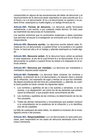 BORRADOR DE PROYECTO DE CÓDIGO ORGÁNICO INTEGRAL DE GARANTÍAS PENALES




comprendido en alguna de las exoneraciones del deber de denunciar y el
reconocimiento de la denuncia serán asentados en acta suscrita por la o
el fiscal y la o el denunciante. Si la o el denunciante no supiere o no pu-
diere firmar, estampará su huella digital y un testigo firmará por él.

Artículo 458.- Formas de denuncia.- La denuncia podrá formularse
verbalmente, o por escrito, o por cualquier medio técnico. En todo caso
se inadmitirán las denuncias sin fundamento.
Los escritos anónimos que no suministren evidencias o datos concretos
que permitan encauzar la investigación se archivarán por la o el fiscal co-
rrespondiente.

Artículo 459.- Denuncia escrita.- La denuncia escrita deberá estar fir-
mada por la o el denunciante, si supiere firmar; si no pudiere o no supiere
firmar, lo hará por ella o él un testigo y además estampará su huella digi-
tal.

Artículo 460.- Denuncia verbal.- Si la denuncia fuera verbal se sentará
el acta respectiva, al pie de la cual firmará la o el denunciante. Si la o el
denunciante no pudiere o supiere firmar se estará a lo dispuesto en el ar-
tículo anterior.

Artículo 461.- Denuncia por mandato.- La denuncia por mandataria o
mandatario requiere poder especial.

Artículo 462.- Contenido.- La denuncia debe contener los nombres y
apellidos, la dirección de la o el denunciante y la relación clara y precisa
de la infracción, con expresión de lugar y tiempo en el que fue cometida.
Se dejará constancia del día hora de y presentación; y, además, en cuan-
to fuere posible se harán constar los siguientes datos:
1. Los nombres y apellidos de las o los autores y cómplices, si se los
   conoce, o su designación; así como los de las personas que presen-
   ciaron la infracción, o que pueden tener conocimiento de ella.
2. Los nombres y apellidos de las víctimas y la determinación de los da-
   ños causados.
3. Todas las demás indicaciones y circunstancias que puedan conducir
   a la comprobación de la existencia de la infracción y a la identifica-
   ción de los culpables.
La falta de cualquiera de estos datos, no obstará la iniciación de la inves-
tigación previa o del proceso.

Artículo 463.- Responsabilidad.- La o el denunciante no será parte pro-
cesal, pero responderá en los casos de denuncia declarada como mali-
ciosa o temeraria.



                            COMISIÓN DE JUSTICIA Y ESTRUCTURA DEL ESTADO | 18 de abril de 2012 | Pág.   178 de 341
 