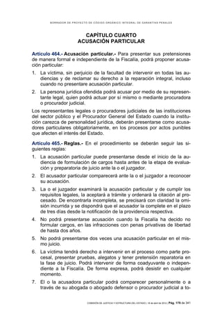 BORRADOR DE PROYECTO DE CÓDIGO ORGÁNICO INTEGRAL DE GARANTÍAS PENALES




                         CAPÍTULO CUARTO
                       ACUSACIÓN PARTICULAR

Artículo 464.- Acusación particular.- Para presentar sus pretensiones
de manera formal e independiente de la Fiscalía, podrá proponer acusa-
ción particular:
1. La víctima, sin perjuicio de la facultad de intervenir en todas las au-
   diencias y de reclamar su derecho a la reparación integral, incluso
   cuando no presentare acusación particular.
2. La persona jurídica ofendida podrá acusar por medio de su represen-
   tante legal, quien podrá actuar por sí mismo o mediante procuradora
   o procurador judicial.
Los representantes legales o procuradores judiciales de las instituciones
del sector público y el Procurador General del Estado cuando la institu-
ción carezca de personalidad jurídica, deberán presentarse como acusa-
dores particulares obligatoriamente, en los procesos por actos punibles
que afecten el interés del Estado.

Artículo 465.- Reglas.- En el procedimiento se deberán seguir las si-
guientes reglas:
1. La acusación particular puede presentarse desde el inicio de la au-
   diencia de formulación de cargos hasta antes de la etapa de evalua-
   ción y preparatoria de juicio ante la o el juzgador.
2. El acusador particular comparecerá ante la o el juzgador a reconocer
   su acusación.
3. La o el juzgador examinará la acusación particular y de cumplir los
   requisitos legales, la aceptará a trámite y ordenará la citación al pro-
   cesado. De encontrarla incompleta, se precisará con claridad la omi-
   sión incurrida y se dispondrá que el acusador la complete en el plazo
   de tres días desde la notificación de la providencia respectiva.
4. No podrá presentarse acusación cuando la Fiscalía ha decido no
   formular cargos, en las infracciones con penas privativas de libertad
   de hasta dos años.
5. No podrá presentarse dos veces una acusación particular en el mis-
   mo juicio.
6. La víctima tendrá derecho a intervenir en el proceso como parte pro-
   cesal, presentar pruebas, alegatos y tener pretensión reparatoria en
   la fase de juicio. Podrá intervenir de forma coadyuvante o indepen-
   diente a la Fiscalía. De forma expresa, podrá desistir en cualquier
   momento.
7. El o la acusadora particular podrá comparecer personalmente o a
   través de su abogada o abogado defensor o procurador judicial a to-


                            COMISIÓN DE JUSTICIA Y ESTRUCTURA DEL ESTADO | 18 de abril de 2012 | Pág.   179 de 341
 