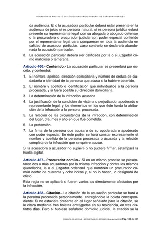 BORRADOR DE PROYECTO DE CÓDIGO ORGÁNICO INTEGRAL DE GARANTÍAS PENALES




    da audiencia. El o la acusadora particular deberá estar presente en la
    audiencia de juicio si es persona natural; si es persona jurídica estará
    presente su representante legal con su abogada o abogado defensor
    o la procuradora o procurador judicial con poder especial conferido
    por el representante legal para comparecer en toda la audiencia en
    calidad de acusador particular, caso contrario se declarará abando-
    nada la acusación particular.
8. La acusación particular deberá ser calificada por la o el juzgador co-
   mo maliciosa o temeraria.

Artículo 466.- Contenido.- La acusación particular se presentará por es-
crito, y contendrá:
1. El nombre, apellido, dirección domiciliaria y número de cédula de ciu-
   dadanía o identidad de la persona que acusa si la hubiere obtenido.
2. El nombre y apellido o identificación que individualice a la persona
   procesada, y si fuere posible su dirección domiciliaria.
3. La determinación de la infracción acusada.
4. La justificación de la condición de víctima o perjudicado, apoderado o
   representante legal, y los elementos en los que éste funda la atribu-
   ción de la infracción a la persona procesada.
5. La relación de las circunstancia de la infracción, con determinación
   del lugar, día, mes y año en que fue cometida.
6. La pretensión.
7. La firma de la persona que acusa o de su apoderada o apoderado
   con poder especial. En este poder se hará constar expresamente el
   nombre y apellido de la persona procesada o acusada y la relación
   completa de la infracción que se quiere acusar.
Si la acusadora o acusador no supiere o no pudiere firmar, estampará la
huella digital.

Artículo 467.- Procurador común.- Si en un mismo proceso se presen-
taren dos o más acusadores por la misma infracción y contra los mismos
querellados, la o el juzgador ordenará que nombren un procurador co-
mún dentro de cuarenta y ocho horas y, si no lo hacen, lo designará de
oficio.
Esta regla no se aplicará si fueren varios los directamente afectados por
la infracción.

Artículo 468.- Citación.- La citación de la acusación particular se hará a
la persona procesada personalmente, entregándole la boleta correspon-
diente. Si no estuviere presente en el lugar señalado para la citación, se
le citará mediante tres boletas entregadas en su residencia, en tres dis-
tintos días. Pero si hubiese señalado domicilio judicial, la citación se la

                            COMISIÓN DE JUSTICIA Y ESTRUCTURA DEL ESTADO | 18 de abril de 2012 | Pág.   180 de 341
 
