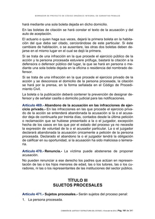 BORRADOR DE PROYECTO DE CÓDIGO ORGÁNICO INTEGRAL DE GARANTÍAS PENALES




hará mediante una sola boleta dejada en dicho domicilio.
En las boletas de citación se hará constar el texto de la acusación y del
auto de aceptación.
El actuario o quien haga sus veces, dejará la primera boleta en la habita-
ción del que deba ser citado, cerciorándose de este particular. Si éste
cambiare de habitación, o se ausentare, las otras dos boletas deben de-
jarse en el mismo lugar en el cual se dejó la primera.
Si se trata de una infracción en la que procede el ejercicio público de la
acción y la persona procesada estuviere prófuga, bastará la citación a la
defensora o defensor público del lugar, la que se hará en persona o me-
diante una sola boleta dejada en la oficina o residencia del nombrado de-
fensor.
Si se trata de una infracción en la que procede el ejercicio privado de la
acción y se desconoce el domicilio de la persona procesada, la citación
se hará por la prensa, en la forma señalada en el Código de Procedi-
miento Civil.
La boleta o la publicación deberá contener la prevención de designar de-
fensor y de señalar casilla o domicilio judicial para las notificaciones.

Artículo 469.- Abandono de la acusación en las infracciones de ejer-
cicio privado.- En las infracciones en las que procede el ejercicio priva-
do de la acción se entenderá abandonada la acusación si la o el acusa-
dor deja de continuarla por treinta días, contados desde la última petición
o reclamación que se hubiese presentado a la o el juzgador, excepción
hecha de los casos en los que por el estado del proceso ya no necesite
la expresión de voluntad de la o el acusador particular. La o el juzgador
declarará abandonada la acusación únicamente a petición de la persona
procesada. Declarado el abandono la o el juzgador tendrá la obligación
de calificar en su oportunidad, si la acusación ha sido maliciosa o temera-
ria.

Artículo 470.- Renuncia.- La víctima puede abstenerse de proponer
acusación.
No pueden renunciar a ese derecho los padres que actúan en represen-
tación de las o los hijos menores de edad, las o los tutores, las o los cu-
radores, ni las o los representantes de las instituciones del sector público.


                           TÍTULO III
                      SUJETOS PROCESALES

Artículo 471.- Sujetos procesales.- Serán sujetos del proceso penal:
1. La persona procesada.


                            COMISIÓN DE JUSTICIA Y ESTRUCTURA DEL ESTADO | 18 de abril de 2012 | Pág.   181 de 341
 