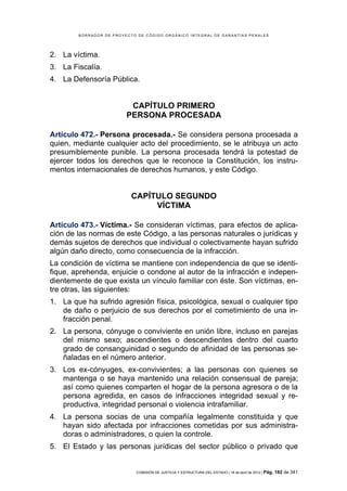 BORRADOR DE PROYECTO DE CÓDIGO ORGÁNICO INTEGRAL DE GARANTÍAS PENALES




2. La víctima.
3. La Fiscalía.
4. La Defensoría Pública.


                          CAPÍTULO PRIMERO
                         PERSONA PROCESADA

Artículo 472.- Persona procesada.- Se considera persona procesada a
quien, mediante cualquier acto del procedimiento, se le atribuya un acto
presumiblemente punible. La persona procesada tendrá la potestad de
ejercer todos los derechos que le reconoce la Constitución, los instru-
mentos internacionales de derechos humanos, y este Código.


                           CAPÍTULO SEGUNDO
                                VÍCTIMA

Artículo 473.- Víctima.- Se consideran víctimas, para efectos de aplica-
ción de las normas de este Código, a las personas naturales o jurídicas y
demás sujetos de derechos que individual o colectivamente hayan sufrido
algún daño directo, como consecuencia de la infracción.
La condición de víctima se mantiene con independencia de que se identi-
fique, aprehenda, enjuicie o condone al autor de la infracción e indepen-
dientemente de que exista un vínculo familiar con éste. Son víctimas, en-
tre otras, las siguientes:
1. La que ha sufrido agresión física, psicológica, sexual o cualquier tipo
   de daño o perjuicio de sus derechos por el cometimiento de una in-
   fracción penal.
2. La persona, cónyuge o conviviente en unión libre, incluso en parejas
   del mismo sexo; ascendientes o descendientes dentro del cuarto
   grado de consanguinidad o segundo de afinidad de las personas se-
   ñaladas en el número anterior.
3. Los ex-cónyuges, ex-convivientes; a las personas con quienes se
   mantenga o se haya mantenido una relación consensual de pareja;
   así como quienes comparten el hogar de la persona agresora o de la
   persona agredida, en casos de infracciones integridad sexual y re-
   productiva, integridad personal o violencia intrafamiliar.
4. La persona socias de una compañía legalmente constituida y que
   hayan sido afectada por infracciones cometidas por sus administra-
   doras o administradores, o quien la controle.
5. El Estado y las personas jurídicas del sector público o privado que


                            COMISIÓN DE JUSTICIA Y ESTRUCTURA DEL ESTADO | 18 de abril de 2012 | Pág.   182 de 341
 