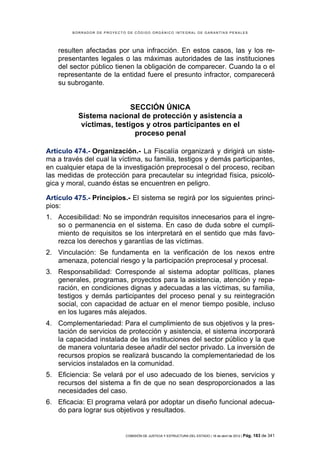 BORRADOR DE PROYECTO DE CÓDIGO ORGÁNICO INTEGRAL DE GARANTÍAS PENALES




    resulten afectadas por una infracción. En estos casos, las y los re-
    presentantes legales o las máximas autoridades de las instituciones
    del sector público tienen la obligación de comparecer. Cuando la o el
    representante de la entidad fuere el presunto infractor, comparecerá
    su subrogante.


                          SECCIÓN ÚNICA
          Sistema nacional de protección y asistencia a
           víctimas, testigos y otros participantes en el
                           proceso penal

Artículo 474.- Organización.- La Fiscalía organizará y dirigirá un siste-
ma a través del cual la víctima, su familia, testigos y demás participantes,
en cualquier etapa de la investigación preprocesal o del proceso, reciban
las medidas de protección para precautelar su integridad física, psicoló-
gica y moral, cuando éstas se encuentren en peligro.

Artículo 475.- Principios.- El sistema se regirá por los siguientes princi-
pios:
1. Accesibilidad: No se impondrán requisitos innecesarios para el ingre-
   so o permanencia en el sistema. En caso de duda sobre el cumpli-
   miento de requisitos se los interpretará en el sentido que más favo-
   rezca los derechos y garantías de las víctimas.
2. Vinculación: Se fundamenta en la verificación de los nexos entre
   amenaza, potencial riesgo y la participación preprocesal y procesal.
3. Responsabilidad: Corresponde al sistema adoptar políticas, planes
   generales, programas, proyectos para la asistencia, atención y repa-
   ración, en condiciones dignas y adecuadas a las víctimas, su familia,
   testigos y demás participantes del proceso penal y su reintegración
   social, con capacidad de actuar en el menor tiempo posible, incluso
   en los lugares más alejados.
4. Complementariedad: Para el cumplimiento de sus objetivos y la pres-
   tación de servicios de protección y asistencia, el sistema incorporará
   la capacidad instalada de las instituciones del sector público y la que
   de manera voluntaria desee añadir del sector privado. La inversión de
   recursos propios se realizará buscando la complementariedad de los
   servicios instalados en la comunidad.
5. Eficiencia: Se velará por el uso adecuado de los bienes, servicios y
   recursos del sistema a fin de que no sean desproporcionados a las
   necesidades del caso.
6. Eficacia: El programa velará por adoptar un diseño funcional adecua-
   do para lograr sus objetivos y resultados.


                            COMISIÓN DE JUSTICIA Y ESTRUCTURA DEL ESTADO | 18 de abril de 2012 | Pág.   183 de 341
 