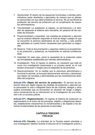 BORRADOR DE PROYECTO DE CÓDIGO ORGÁNICO INTEGRAL DE GARANTÍAS PENALES




7. Oportunidad: El diseño de los esquemas funcionales y trámites admi-
   nistrativos serán diseñados y ejecutados de manera que no afecten
   la oportunidad con que debe prestarse el servicio. No se sacrificará la
   prestación del servicio de protección por el cumplimiento de requisi-
   tos administrativos.
8. Voluntariedad: La aceptación al ingreso, su permanencia y la deci-
   sión de separarse al sistema será voluntaria, sin perjuicio de las cau-
   sales de exclusión.
9. Proporcionalidad y necesidad: Las medidas de protección y atención
   que se ordenen deberán responder al nivel de riesgo o peligro en que
   se encuentre la persona destinataria de las mismas, y solo podrán
   ser aplicadas en cuanto fueren necesarias para garantizar su seguri-
   dad.
10. Reserva: Toda la documentación y aspectos relativos al procedimien-
    to de protección y asistencia, se mantendrán en estricta confidencia-
    lidad.
11. Celeridad: En este caso, prima la necesidad de la protección sobre
    las formalidades establecidas por trámites administrativos.
12. Investigación: Para el ingreso al sistema, es necesario que esté en
    curso una investigación preprocesal o un proceso penal, en el cual
    existan amenazas o riesgos para la integridad de las personas.
13. Desconcentración: En la medida que la estructura administrativa y
    funcional lo permita, se buscará desconcentrar servicios y decisiones,
    que deban ser tomadas y administradas por las coordinaciones distri-
    tales del programa.

Artículo 476.- Objeto del servicio de protección.- El servicio de pro-
tección tiene por objeto regular las medidas de protección y atención pa-
ra precautelar la vida e integridad física de las víctimas, testigos y otros
sujetos procesales que se encuentren en situación de riesgo o peligro,
como consecuencia de su intervención en la investigación de una infrac-
ción o en un proceso judicial.

Artículo 477.- Reglamentación.- El ingreso al sistema de protección se
reglamentará en el marco de los principios, objetos y obligaciones descri-
tas, estableciendo mecanismos no revictimizantes y de respeto a los de-
rechos fundamentales de las personas involucradas.


                           CAPÍTULO TERCERO
                                FISCALÍA

Artículo 478.- Fiscalía.- La actividad de la Fiscalía estará orientada a
una investigación objetiva durante el decurso de la investigación previa y

                            COMISIÓN DE JUSTICIA Y ESTRUCTURA DEL ESTADO | 18 de abril de 2012 | Pág.   184 de 341
 