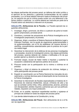 BORRADOR DE PROYECTO DE CÓDIGO ORGÁNICO INTEGRAL DE GARANTÍAS PENALES




las etapas pertinentes del proceso penal, en defensa del orden jurídico y
el ejercicio de los derechos y garantías fundamentales de los sujetos
procesales. La o el fiscal deberá intervenir hasta la finalización del proce-
so, sin perjuicio de que la víctima pueda contar con una defensora o de-
fensor público o particular. La víctima deberá ser instruida por parte de la
Fiscalía sobre sus derechos a intervenir en el proceso.

Artículo 479.- Atribuciones de la Fiscalía.- La Fiscalía ejercerá las si-
guientes atribuciones:
1. Investigar, dirigir y promover, de oficio o a petición de parte la investi-
   gación preprocesal y procesal penal.
2. Coordinar y controlar las actuaciones de la Policía Investigativa en la
   investigación preprocesal y el proceso.
3. Organizar, dirigir y coordinar el Sistema Nacional de Medicina Legal y
   Ciencias Forenses, con la ayuda de organismos gubernamentales y
   no gubernamentales, con el fin de establecer de manera técnica y
   científica, procedimientos estandarizados para la práctica de la peri-
   cia médico legal.
4. Garantizar la intervención de la defensa de las personas investigadas
   y procesadas, durante la investigación previa y las etapas pertinentes
   del proceso, quienes deberán ser citadas o notificadas a fin de que
   puedan ejercer su derecho a la defensa.
5. Formular cargos, acusar de haber mérito e impulsar y sustentar la
   acusación o abstenerse del ejercicio público de la acción.
6. Procurar contar con la participación de la víctima o víctimas en el
   proceso.
7. Organizar y dirigir el sistema de protección de víctimas, testigos y
   otros participantes del proceso penal.
8. Expedir en coordinación con la Policía Nacional los manuales de pro-
   cedimiento y normas técnicas para el desempeño de las funciones de
   la Policía Investigativa.
9. Garantizar la intervención de fiscales especializados al tratarse de in-
   fracciones de violencia intrafamiliar, sexual, crímenes de odio y las
   que se cometan contra niñas, niños, adolescentes, jóvenes, personas
   con discapacidad, adultas mayores y personas que, por sus particula-
   ridades, requieren una mayor protección.
10. Evitar, en lo posible, reproducir expedientes escritos y sujetarse al
    principio de oralidad en todas las etapas del proceso penal.
11. Las demás determinadas en la Constitución y la ley.

Artículo 480.- Atribuciones del Fiscal.- Son atribuciones de la o el fis-
cal, las siguientes:


                             COMISIÓN DE JUSTICIA Y ESTRUCTURA DEL ESTADO | 18 de abril de 2012 | Pág.   185 de 341
 