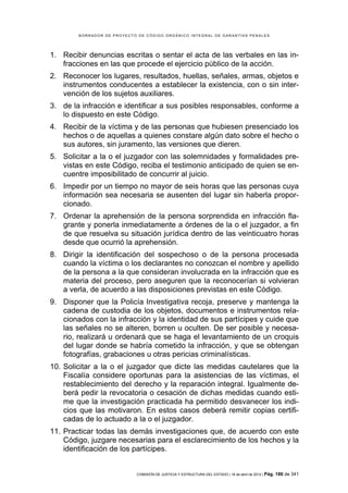 BORRADOR DE PROYECTO DE CÓDIGO ORGÁNICO INTEGRAL DE GARANTÍAS PENALES




1. Recibir denuncias escritas o sentar el acta de las verbales en las in-
   fracciones en las que procede el ejercicio público de la acción.
2. Reconocer los lugares, resultados, huellas, señales, armas, objetos e
   instrumentos conducentes a establecer la existencia, con o sin inter-
   vención de los sujetos auxiliares.
3. de la infracción e identificar a sus posibles responsables, conforme a
   lo dispuesto en este Código.
4. Recibir de la víctima y de las personas que hubiesen presenciado los
   hechos o de aquellas a quienes constare algún dato sobre el hecho o
   sus autores, sin juramento, las versiones que dieren.
5. Solicitar a la o el juzgador con las solemnidades y formalidades pre-
   vistas en este Código, reciba el testimonio anticipado de quien se en-
   cuentre imposibilitado de concurrir al juicio.
6. Impedir por un tiempo no mayor de seis horas que las personas cuya
   información sea necesaria se ausenten del lugar sin haberla propor-
   cionado.
7. Ordenar la aprehensión de la persona sorprendida en infracción fla-
   grante y ponerla inmediatamente a órdenes de la o el juzgador, a fin
   de que resuelva su situación jurídica dentro de las veinticuatro horas
   desde que ocurrió la aprehensión.
8. Dirigir la identificación del sospechoso o de la persona procesada
   cuando la víctima o los declarantes no conozcan el nombre y apellido
   de la persona a la que consideran involucrada en la infracción que es
   materia del proceso, pero aseguren que la reconocerían si volvieran
   a verla, de acuerdo a las disposiciones previstas en este Código.
9. Disponer que la Policía Investigativa recoja, preserve y mantenga la
   cadena de custodia de los objetos, documentos e instrumentos rela-
   cionados con la infracción y la identidad de sus partícipes y cuide que
   las señales no se alteren, borren u oculten. De ser posible y necesa-
   rio, realizará u ordenará que se haga el levantamiento de un croquis
   del lugar donde se habría cometido la infracción, y que se obtengan
   fotografías, grabaciones u otras pericias criminalísticas.
10. Solicitar a la o el juzgador que dicte las medidas cautelares que la
    Fiscalía considere oportunas para la asistencias de las víctimas, el
    restablecimiento del derecho y la reparación integral. Igualmente de-
    berá pedir la revocatoria o cesación de dichas medidas cuando esti-
    me que la investigación practicada ha permitido desvanecer los indi-
    cios que las motivaron. En estos casos deberá remitir copias certifi-
    cadas de lo actuado a la o el juzgador.
11. Practicar todas las demás investigaciones que, de acuerdo con este
    Código, juzgare necesarias para el esclarecimiento de los hechos y la
    identificación de los partícipes.


                            COMISIÓN DE JUSTICIA Y ESTRUCTURA DEL ESTADO | 18 de abril de 2012 | Pág.   186 de 341
 