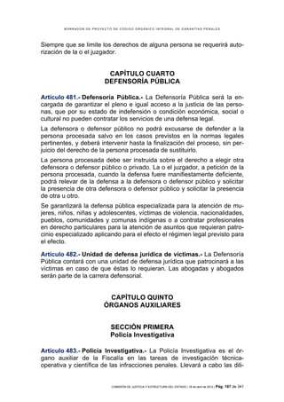 BORRADOR DE PROYECTO DE CÓDIGO ORGÁNICO INTEGRAL DE GARANTÍAS PENALES




Siempre que se limite los derechos de alguna persona se requerirá auto-
rización de la o el juzgador.


                          CAPÍTULO CUARTO
                         DEFENSORÍA PÚBLICA

Artículo 481.- Defensoría Pública.- La Defensoría Pública será la en-
cargada de garantizar el pleno e igual acceso a la justicia de las perso-
nas, que por su estado de indefensión o condición económica, social o
cultural no pueden contratar los servicios de una defensa legal.
La defensora o defensor público no podrá excusarse de defender a la
persona procesada salvo en los casos previstos en la normas legales
pertinentes, y deberá intervenir hasta la finalización del proceso, sin per-
juicio del derecho de la persona procesada de sustituirlo.
La persona procesada debe ser instruida sobre el derecho a elegir otra
defensora o defensor público o privado. La o el juzgador, a petición de la
persona procesada, cuando la defensa fuere manifiestamente deficiente,
podrá relevar de la defensa a la defensora o defensor público y solicitar
la presencia de otra defensora o defensor público y solicitar la presencia
de otra u otro.
Se garantizará la defensa pública especializada para la atención de mu-
jeres, niños, niñas y adolescentes, víctimas de violencia, nacionalidades,
pueblos, comunidades y comunas indígenas o a contratar profesionales
en derecho particulares para la atención de asuntos que requieran patro-
cinio especializado aplicando para el efecto el régimen legal previsto para
el efecto.

Artículo 482.- Unidad de defensa jurídica de víctimas.- La Defensoría
Pública contará con una unidad de defensa jurídica que patrocinará a las
víctimas en caso de que éstas lo requieran. Las abogadas y abogados
serán parte de la carrera defensorial.


                          CAPÍTULO QUINTO
                         ÓRGANOS AUXILIARES


                            SECCIÓN PRIMERA
                            Policía Investigativa

Artículo 483.- Policía Investigativa.- La Policía Investigativa es el ór-
gano auxiliar de la Fiscalía en las tareas de investigación técnica-
operativa y científica de las infracciones penales. Llevará a cabo las dili-


                            COMISIÓN DE JUSTICIA Y ESTRUCTURA DEL ESTADO | 18 de abril de 2012 | Pág.   187 de 341
 