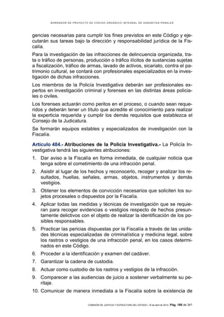 BORRADOR DE PROYECTO DE CÓDIGO ORGÁNICO INTEGRAL DE GARANTÍAS PENALES




gencias necesarias para cumplir los fines previstos en este Código y eje-
cutarán sus tareas bajo la dirección y responsabilidad jurídica de la Fis-
calía.
Para la investigación de las infracciones de delincuencia organizada, tra-
ta o tráfico de personas, producción o tráfico ilícitos de sustancias sujetas
a fiscalización, tráfico de armas, lavado de activos, sicariato, contra el pa-
trimonio cultural, se contará con profesionales especializados en la inves-
tigación de dichas infracciones.
Los miembros de la Policía Investigativa deberán ser profesionales ex-
pertos en investigación criminal y forenses en las distintas áreas policia-
les o civiles.
Los forenses actuarán como peritos en el proceso, o cuando sean reque-
ridos y deberán tener un título que acredite el conocimiento para realizar
la experticia requerida y cumplir los demás requisitos que establezca el
Consejo de la Judicatura.
Se formarán equipos estables y especializados de investigación con la
Fiscalía.

Artículo 484.- Atribuciones de la Policía Investigativa.- La Policía In-
vestigativa tendrá las siguientes atribuciones:
1. Dar aviso a la Fiscalía en forma inmediata, de cualquier noticia que
   tenga sobre el cometimiento de una infracción penal.
2. Asistir al lugar de los hechos y reconocerlo, recoger y analizar los re-
   sultados, huellas, señales, armas, objetos, instrumentos y demás
   vestigios.
3. Obtener los elementos de convicción necesarios que soliciten los su-
   jetos procesales o dispuestos por la Fiscalía.
4. Aplicar todas las medidas y técnicas de investigación que se requie-
   ran para recoger evidencias o vestigios respecto de hechos presun-
   tamente delictivos con el objeto de realizar la identificación de los po-
   sibles responsables.
5. Practicar las pericias dispuestas por la Fiscalía a través de las unida-
   des técnicas especializadas de criminalística y medicina legal, sobre
   los rastros o vestigios de una infracción penal, en los casos determi-
   nados en este Código.
6. Proceder a la identificación y examen del cadáver.
7. Garantizar la cadena de custodia.
8. Actuar como custodio de los rastros y vestigios de la infracción.
9. Comparecer a las audiencias de juicio a sostener verbalmente su pe-
   ritaje.
10. Comunicar de manera inmediata a la Fiscalía sobre la existencia de

                             COMISIÓN DE JUSTICIA Y ESTRUCTURA DEL ESTADO | 18 de abril de 2012 | Pág.   188 de 341
 